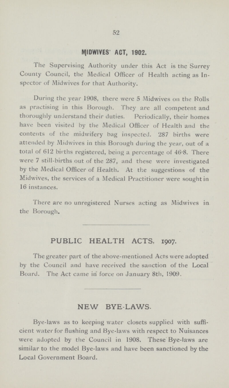 52 MIDWIVES' ACT, 1902. The Supervising Authority under this Act is the Surrey County Council, the Medical Officer of Health acting as In spector of Midwives for that Authority. During the year 1908, there were 5 Midwives on the Rolls as practising in this Borough. They are all competent and thoroughly understand their duties. Periodically, their homes have been visited by the Medical Officer of Health and the contents of the midwifery bag inspected. 287 births were attended by Midwives in this Borough during the year, out of a total of 612 births registered, being a percentage of 46.8. There were 7 still-births out of the 287, and these were investigated by the Medical Officer of Health. At the suggestions of the Midwives, the services of a Medical Practitioner were sought in 16 instances. There are no unregistered Nurses acting as Midwives in the Borough. PUBLIC HEALTH ACTS, 1907. The greater part of the above-mentioned Acts were adopted by the Council and have received the sanction of the Local Board. The Act came in force on January 8th, 1909. NEW BYE-LAWS. Bye-laws as to keeping water closets supplied with suffi cient water for flushing and Bye-laws with respect to Nuisances were adopted by the Council in 1908. These Bye-laws are similar to the model Bye-laws and have been sanctioned by the Local Government Board.