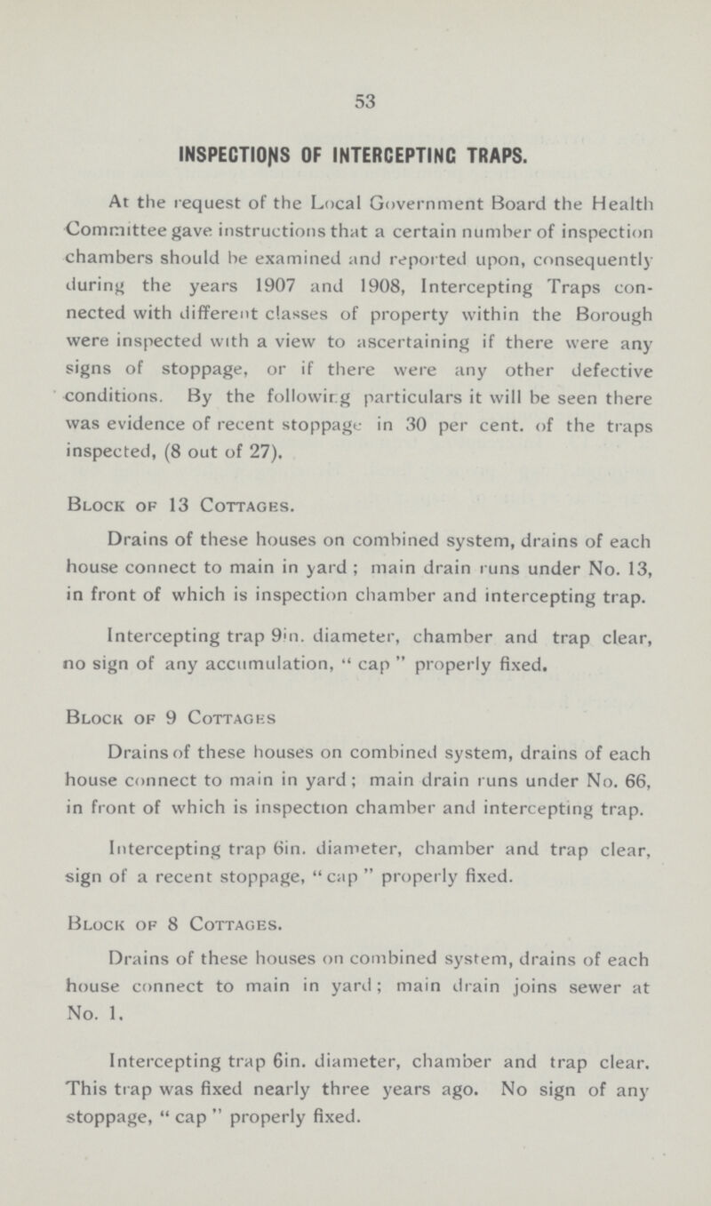 53 INSPECTIONS OF INTERCEPTING TRAPS. At the request of the Local Government Board the Health Committee gave instructions that a certain number of inspection chambers should be examined and reported upon, consequently during the years 1907 and 1908, Intercepting Traps con nected with different classes of property within the Borough were inspected with a view to ascertaining if there were any signs of stoppage, or if there were any other defective conditions. By the following particulars it will be seen there was evidence of recent stoppage in 30 per cent. of the traps inspected, (8 out of 27). Block of 13 Cottages. Drains of these houses on combined system, drains of each house connect to main in yard; main drain runs under No. 13, in front of which is inspection chamber and intercepting trap. Intercepting trap 9in. diameter, chamber and trap clear, no sign of any accumulation, cap properly fixed. Block of 9 Cottages Drains of these houses on combined system, drains of each house connect to main in yard; main drain runs under No. 66, in front of which is inspection chamber and intercepting trap. Intercepting trap 6in. diameter, chamber and trap clear, sign of a recent stoppage, cap properly fixed. Block of 8 Cottages. Drains of these houses on combined system, drains of each house connect to main in yard; main drain joins sewer at No. 1. Intercepting trap 6in. diameter, chamber and trap clear. This trap was fixed nearly three years ago. No sign of any stoppage, cap properly fixed.