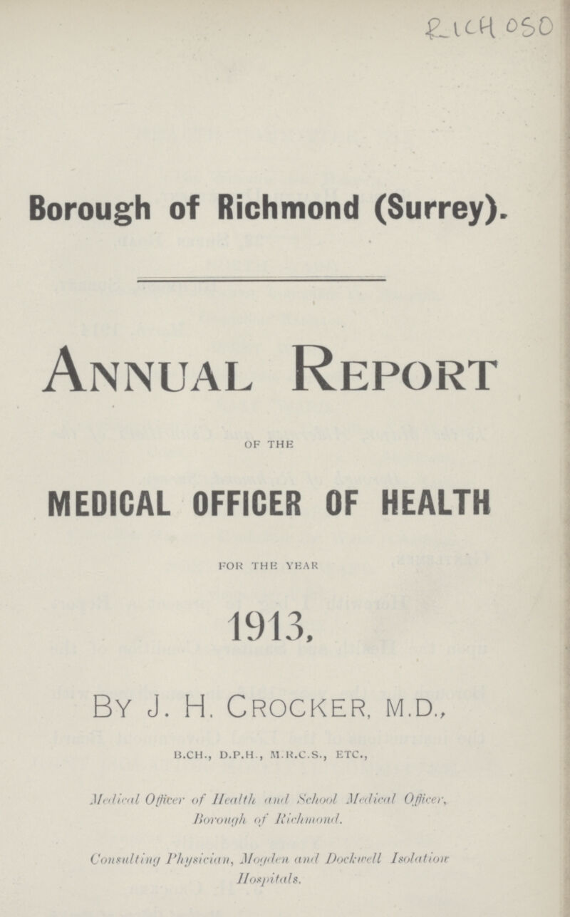 RICH 050 Borough of Richmond (Surrey). Annual Report of the MEDICAL OFFICER OF HEALTH for the year 1913, By J. H. Crocker, m.d., b.ch., d.p.h., m.r.c.s., etc., Medical Officer of Health and School Medical Officer, Borough of Richmond. Consulting Physician, Hoyden and Dockwell Isolation Hospitals.