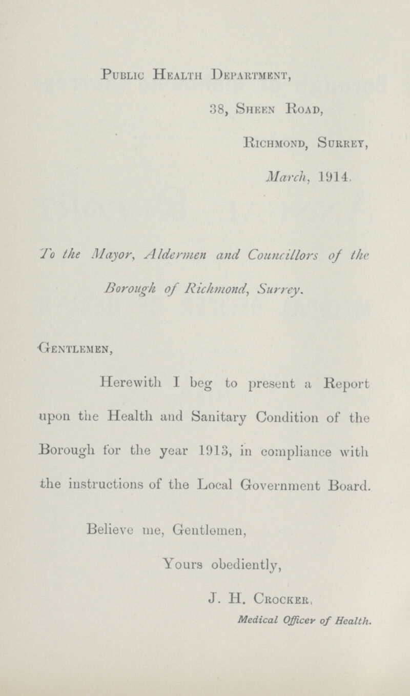 Public Health Department, 38, Sheen Road, Richmond, Surrey, March, 1914. To the Mayor, Aldermen and Councillors of the Borough of Richmond, Surrey. Gentlemen, Herewith I beg to present a Report upon the Health and Sanitary Condition of the Borough for the year 1913, in compliance with the instructions of the Local Government Board. Believe me, Gentlemen, Yours obediently, J. H. Crocker, Medical Officer of Health.