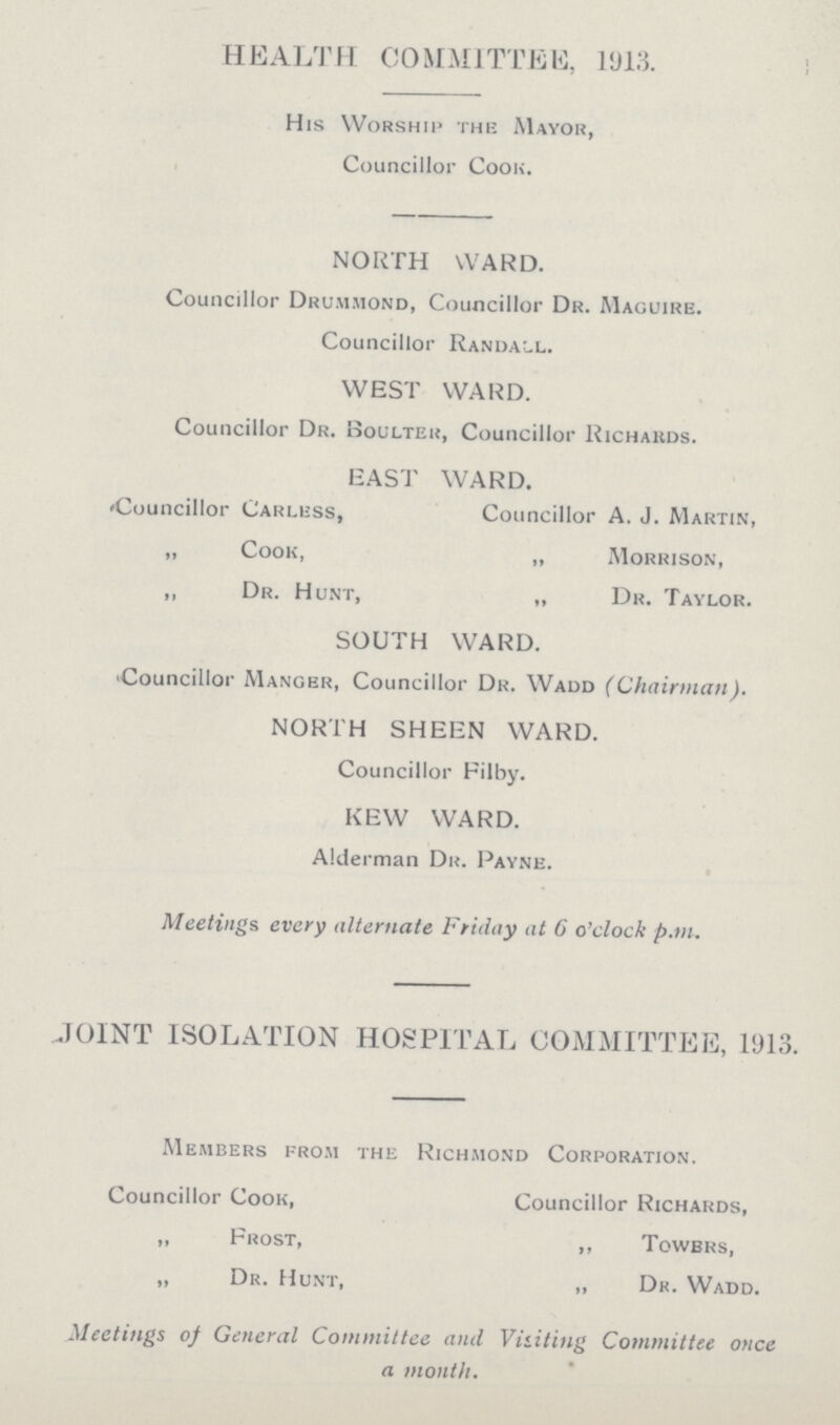 HEALTH COMMITTEE, 1913. His Worship the Mayor, Councillor Cook. NORTH WARD. Councillor Drummond, Councillor Dr. Maguire. Councillor Randall. WEST WARD. Councillor Dr. Boulter, Councillor Richards. EAST WARD. Councillor Carless, Councillor A. J. Martin, „ Cook, „ Morrison, ,, Dr. Hunt, „ Dr. Taylor. SOUTH WARD. Councillor Manger, Councillor Dr. Wadd (Chairman). NORTH SHEEN WARD. Councillor Filby. KEW WARD. Alderman Dr. Payne. Meetings every alternate Friday at 6 o'clock p.m. JOINT ISOLATION HOSPITAL COMMITTEE, 1913. Members from the Richmond Corporation. Councillor Cook, Councillor Richards, „ Frost, „ Towers, „ Dr. Hunt, „ Dr. Wadd. Meetings of General Committee and Visiting Committee once a month.