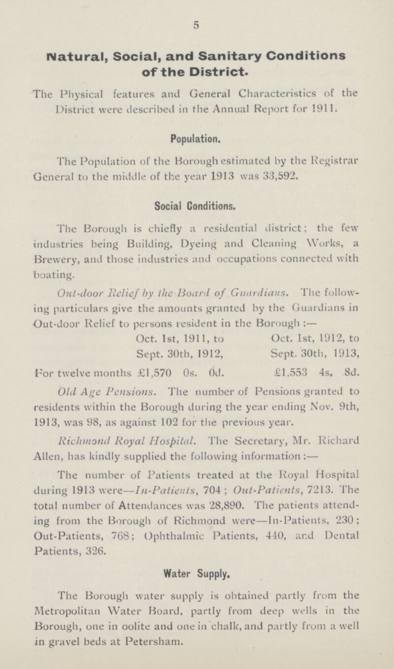 5 Natural, Social, and Sanitary Conditions of the District. The Physical features and General Characteristics of the District were described in the Annual Report for 1911. Population. The Population of the Borough estimated by the Registrar General to the middle of the year 1913 was 33,592. Social Conditions. The Borough is chiefly a residential district; the few industries being Building, Dyeing and Cleaning Works, a Brewery, and those industries and occupations connected with boating. Out-door Belief by the Board of Guardians. The follow ing particulars give the amounts granted by the Guardians in Out-door Relief to persons resident in the Borough:— Oct. 1st, 1911, to Oct. 1st, 1912, to Sept. 30th, 1912, Sept. 30th, 1913, For twelve months £1,570 Os. Od. £1.553 4s. 8d. Old Age Pensions. The number of Pensions granted to residents within the Borough during the year ending Nov. 9th, 1913, was 98, as against 102 for the previous year. Richmond Royal Hospital. The Secretary, Mr. Richard Allen, has kindly supplied the following information:— The number of Patients treated at the Royal Hospital during 1913 were—In-Patients, 704; Out-Patients, 7213. The total number of Attendances was 28,890. The patients attend ing from the Borough of Richmond were—In-Patients, 230; Out-Patients, 768; Ophthalmic Patients, 440, and Dental Patients, 326. Water Supply. The Borough water supply is obtained partly from the Metropolitan Water Board, partly from deep wells in the Borough, one in oolite and one in chalk, and partly from a well in gravel beds at Petersham.