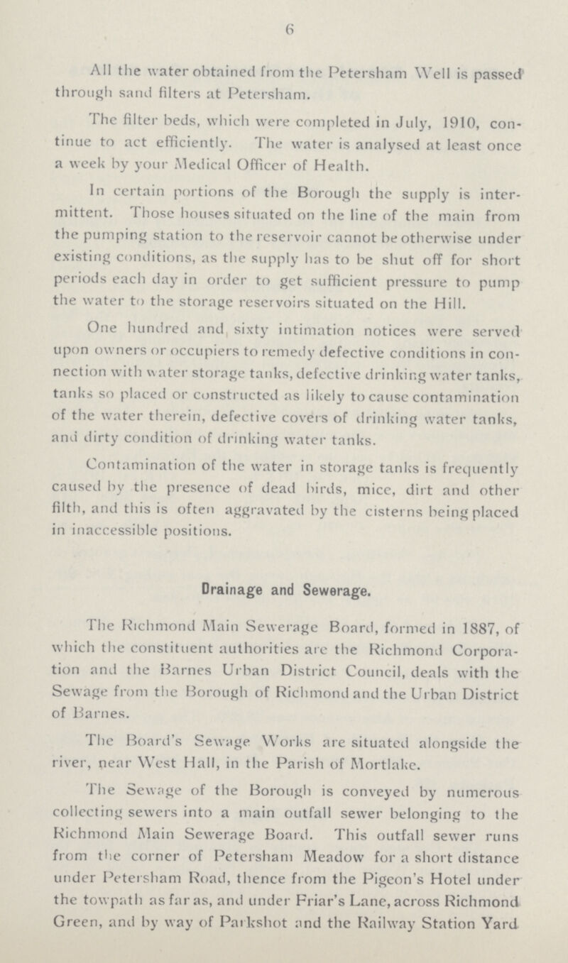 6 All the water obtained from the Petersham Well is passed through sand filters at Petersham. The filter beds, which were completed in July, 1910, con tinue to act efficiently. The water is analysed at least once a week by your Medical Officer of Health. In certain portions of the Borough the supply is inter mittent. Those houses situated on the line of the main from the pumping station to the reservoir cannot be otherwise under existing conditions, as the supply has to be shut off for short periods each day in order to get sufficient pressure to pump the water to the storage reservoirs situated on the Hill. One hundred and, sixty intimation notices were served upon owners or occupiers to remedy defective conditions in con nection with water storage tanks, defective drinking water tanks, tanks so placed or constructed as likely to cause contamination of the water therein, defective covers of drinking water tanks, and dirty condition of drinking water tanks. Contamination of the water in storage tanks is frequently caused by the presence of dead birds, mice, dirt and other filth, and this is often aggravated by the cisterns being placed in inaccessible positions. Drainage and Sewerage. The Richmond Main Sewerage Board, formed in 1887, of which the constituent authorities are the Richmond Corpora tion and the Barnes Urban District Council, deals with the Sewage from the Borough of Richmond and the Urban District of Barnes. The Board's Sewage Works are situated alongside the river, near West Hall, in the Parish of Mortlake. The Sewage of the Borough is conveyed by numerous collecting sewers into a main outfall sewer belonging to the Richmond Main Sewerage Board. This outfall sewer runs from the corner of Petersham Meadow for a short distance under Petersham Road, thence from the Pigeon's Hotel under the towpath as far as, and under Friar's Lane, across Richmond Green, and by way of Parkshot and the Railway Station Yard