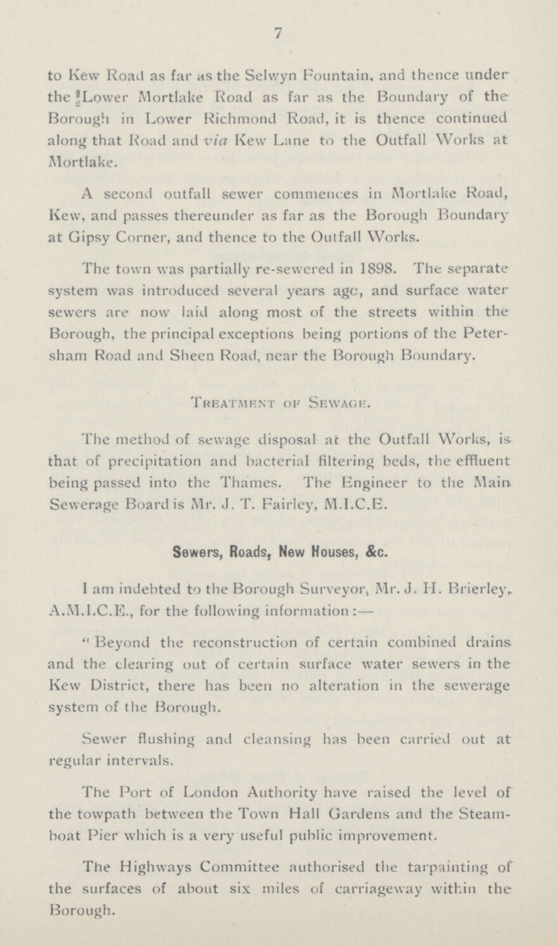 7 to Kew Road as far as the Selwyn Fountain, and thence under the Lower Mortlake Road as far as the Boundary of the Borough in Lower Richmond Road, it is thence continued along that Road and via Kew Lane to the Outfall Works at Mortlake. A second outfall sewer commences in Mortlake Road, Kew, and passes thereunder as far as the Borough Boundary at Gipsy Corner, and thence to the Outfall Works. The town was partially re-sewered in 1898. The separate system was introduced several years age, and surface water sewers are now laid along most of the streets within the Borough, the principal exceptions being portions of the Peter sham Road and Sheen Road, near the Borough Boundary. Treatment of Sewage. The method of sewage disposal at the Outfall Works, is that of precipitation and bacterial filtering beds, the effluent being passed into the Thames. The Engineer to the Main. Sewerage Board is Mr. J. T. Fairley, M.I.C.E. Sewers, Roads, New Houses, &c. I am indebted to the Borough Surveyor, Mr. J. H. Brierley, A.M.I.C.E., for the following information:—  Beyond the reconstruction of certain combined drains and the clearing out of certain surface water sewers in the Kew District, there has been no alteration in the sewerage system of the Borough. Sewer flushing and cleansing has been carried out at regular intervals. The Port of London Authority have raised the level of the towpath between the Town Hall Gardens and the Steam boat Pier which is a very useful public improvement. The Highways Committee authorised the tarpainting of the surfaces of about six miles of carriageway within the Rnrnimh