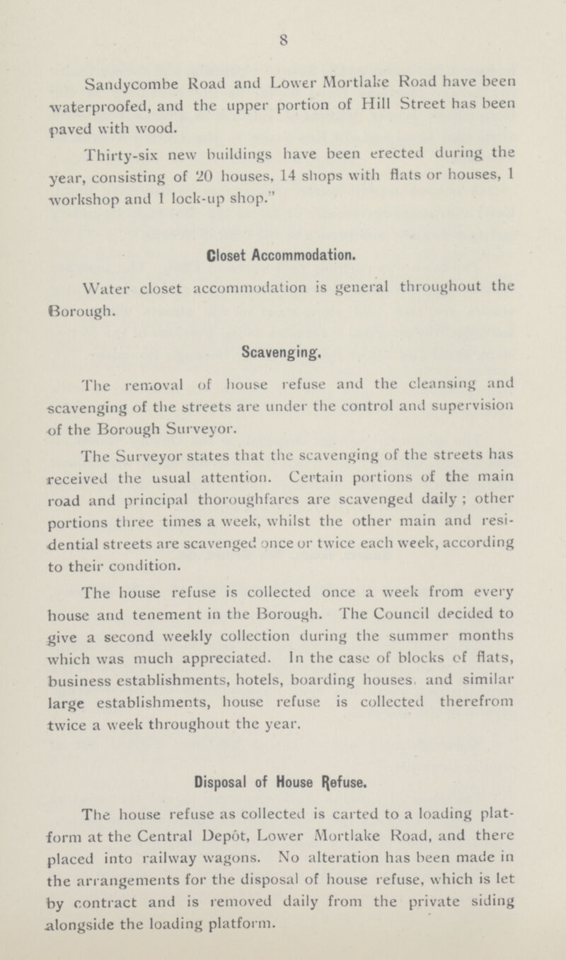 8 Sandycombe Road and Lower Mortlake Road have been waterproofed, and the upper portion of Hill Street has been paved with wood. Thirty-six new buildings have been erected during the year, consisting of 20 houses, 14 shops with flats or houses, 1 workshop and 1 lock-up shop.'' Closet Accommodation. Water closet accommodation is general throughout the Borough. Scavenging. The removal of house refuse and the cleansing and scavenging of the streets are under the control and supervision of the Borough Surveyor. The Surveyor states that the scavenging of the streets has received the usual attention. Certain portions of the main road and principal thoroughfares are scavenged daily ; other portions three times a week, whilst the other main and resi dential streets are scavenged once or twice each week, according to their condition. The house refuse is collected once a week from every house and tenement in the Borough. The Council decided to give a second weekly collection during the summer months which was much appreciated. In the case of blocks of flats, business establishments, hotels, boarding houses, and similar large establishments, house refuse is collected therefrom twice a week throughout the year. Disposal of House Refuse. The house refuse as collected is carted to a loading plat form at the Central Depot, Lower Mortlake Road, and there placed into railway wagons. No alteration has been made in the arrangements for the disposal of house refuse, which is let by contract and is removed daily from the private siding alongside the loading platform.