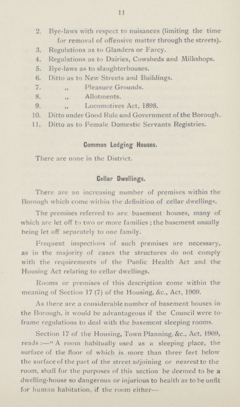 11 2. Bye-laws with respect to nuisances (limiting the time for removal of offensive matter through the streets). 3. Regulations as to Glanders or Farcy. 4. Regulations as to Dairies, Cowsheds and Milkshops. 5. Bye-laws as to slaughterhouses. 6. Ditto as to New Streets and Buildings. 7. „ Pleasure Grounds. 8. „ Allotments. 9. „ Locomotives Act, 1898. 10. Ditto under Good Rule and Government of the Borough. 11. Ditto as to Female Domestic Servants Registries. Common Lodging Houses. There are none in the District. Cellar Dwellings. There are an increasing number of premises within the Borough which come within the definition of cellar dwellings. The premises referred to are basement houses, many of which are let off to two or more families ; the basement usually being let off separately to one family. Frequent inspections of such premises are necessary, as in the majority of cases the structures do not comply with the requirements of the Public Health Act and the Housing Act relating to cellar dwellings. Rooms or premises of this description come within the meaning of Section 17 (7) of the Housing, &c., Act, 1909. As there are a considerable number of basement houses in the Borough, it would be advantageous if the Council were to frame regulations to deal with the basement sleeping rooms. Section 17 of the Housing, Town Planning, &c., Act, 1909, reads:— A room habitually used as a sleeping place, the surface of the floor of which is more than three feet below the surface of the part of the street adjoining or nearest to the room, shall for the purposes of this section be deemed to be a dwelling-house so dangerous or injurious to health as to be unfit for human habitation, if the room either—