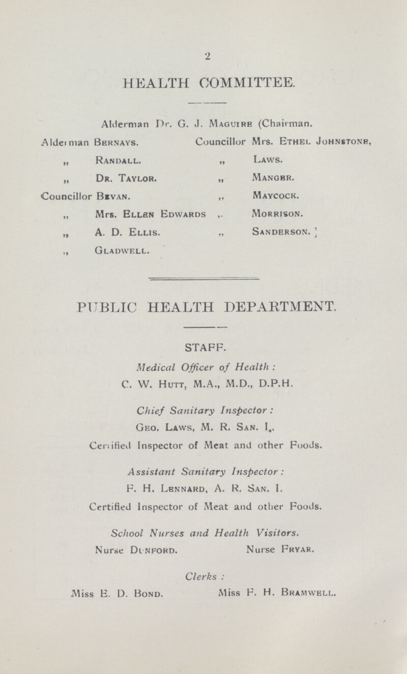 2 HEALTH COMMITTEE. Alderman Dr. G. J. Maguire (Chairman. Alderman Bernays. Councillor Mrs. Ethel Johnstone, „ Randall. „ Laws. „ Dr. Taylor. „ Mangbr. Councillor Bevan. ,, Maycock. „ Mrs. Ellen Edwards Morrison. „ A. D. Ellis. „ Sanderson. „ Gladwell. PUBLIC HEALTH DEPARTMENT. STAFF. Medical Officer of Health : C. W. Hutt, M.A., M.D., D.P.H. Chief Sanitary Inspector: Geo. Laws, M. R. San. I,, Ceraified Inspector of Meat and other Foods. Assistant Sanitary Inspector : F. H. Lennard, A. R. San. 1. Certified Inspector of Meat and other Foods. School Nurses and Health Visitors. Nurse Dinford. Nurse Fryar. Clerks : Miss E. D. Bond. Miss F. H. Bramwell.