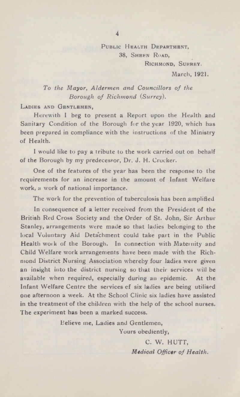 4 Public Health Department, 38, Sheen Road, Richmond, Surrey. March, 1921. To the Mayor, Aldermen and Councillors of the Borough of Richmond (Surrey). Ladies and Gbntlbmen, Herewith I beg to present a Report upon the Health and Sanitary Condition of the Borough for the year 1920, which has been prepared in compliance with the instructions of the Ministry of Health. 1 would like to pay a tribute to the work carried out on behalf of the Borough by my predecessor, Dr. J. H. Crocker. One of the features of the year has been the response to the requirements for an increase in the amount of Infant Welfare work, a work of national importance. The work for the prevention of tuberculosis has been amplified In consequence of a letter received from the President of the British Red Cross Society and the Order of St. John, Sir Arthur Stanley, arrangements were made so that ladies belonging to the local Voluntary Aid Detachment could take part in the Public Health work of the Borough. In connection with Mater nity and Child Welfare work arrangements have been made with the Rich mond District Nursing Association whereby four ladies were given an insight into the district nursing so that their services will be available when required, especially during an epidemic. At the Infant Welfare Centre the services cf six ladies are being utilised one afternoon a week. At the School Clinic six ladies have assisted in the treatment of the children with the help of the school nurses. The experiment has been a marked success. Believe me, Ladies and Gentlemen, Yours obediently, C. W. HUTT, Medical Officer of Health.