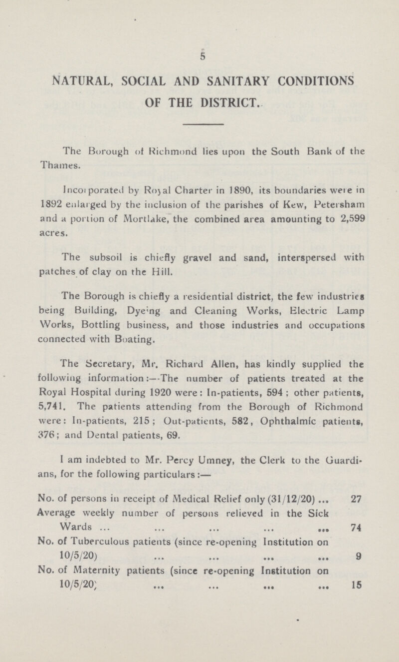 5 NATURAL, SOCIAL AND SANITARY CONDITIONS OF THE DISTRICT. The Borough of Richmond lies upon the South Bank of the Thames. Incorporated by Royal Charter in 1890, its boundaries were in 1892 enlarged by the inclusion of the parishes of Kew, Petersham and a portion of Mortlake, the combined area amounting to 2,599 acres. The subsoil is chiefly gravel and sand, interspersed with patches of clay on the Hill. The Borough is chiefly a residential district, the few industries being Building, Dy???ng and Cleaning Works, Electric Lamp Works, Bottling business, and those industries and occupations connected with Boating. The Secretary, Mr. Richard Allen, has kindly supplied the following information:—The number of patients treated at the Royal Hospital during 1920 were: In-patients, 594 ; other patients, 5,741. The patients attending from the Borough of Richmond were: In-patients, 215; Out-patients, 582, Ophthalmic patients, 376; and Dental patients, 69. I am indebted to Mr. Percy Umney, the Clerk to the Guardi ans, for the following particulars:— No. of persons in receipt of Medical Relief only (31/12/20) 27 Average weekly number of persons relieved in the Sick Wards 74 No. of Tuberculous patients (since re-opening Institution on 10/5/20) 9 No. of Maternity patients (since re-opening Institution on 10/5/20) 15