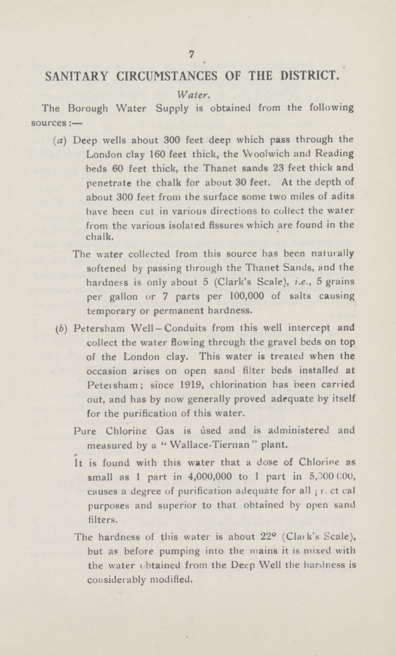 7 SANITARY CIRCUMSTANCES OF THE DISTRICT. Water. The Borough Water Supply is obtained from the following sources:— (a) Deep wells about 300 feet deep which pass through the London clay 160 feet thick, the Woolwich and Reading beds 60 feet thick, the Thanet sands 23 feet thick and penetrate the chalk for about 30 feet. At the depth of about 300 feet from the surface some two miles of adits have been cut in various directions to collect the water from the various isolated fissures which are found in the chalk. The water collected from this source has been naturally softened by passing through the Thanet Sands, and the hardness is only about 5 (Clark's Scale), i.e., 5 grains per gallon or 7 parts per 100,000 of salts causing temporary or permanent hardness. (b) Petersham Well—Conduits from this well intercept and collect the water flowing through the gravel beds on top of the London clay. This water is treated when the occasion arises on open sand filter beds installed at Petersham; since 1919, chlorination has been carried out, and has by now generally proved adequate by itself for the purification of this water. Pure Chlorine Gas is used and is administered and measured by a  Wallace-Tiernan  plant. It is found with this water that a dose of Chlorine as small as 1 part in 4,000,000 to 1 part in 5,000 000, causes a degree of purification adequate for all ??? purposes and superior to that obtained by open sand filters. The hardness of this water is about 22° (Clark's Scale), but as before pumping into the mains it is mixed with the water obtained from the Deep Well the hardness is Considerably modified.