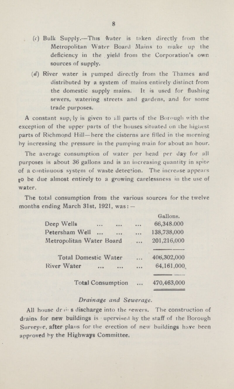 8 (c) Bulk Supply.—This water is taken directly from the Metropolitan Water Board Mains to make up the deficiency in the yield from the Corporation's own sources of supply. (d) River water is pumped directly from the Thames and distributed by a system of mains entirely distinct from the domestic supply mains. It is used for flushing sewers, watering streets and gardens, and for some trade purposes. A constant supply is given to all parts of the Borough with the exception of the upper parts of the houses situated on the highest parts of Richmond Hill—here the cisterns are filled in the morning by increasing the pressure in the pumping main for about an hour. The average consumption of water per head per day for all purposes is about 36 gallons and is an increasing quantity in spite of a continuous system of waste detection. The increase appears to be due almost entirely to a growing carelessness in the use of water. The total consumption from the various sources for the twelve months ending March 31st, 1921, was: — Gallons. Deep Wells 66,348.000 Petersham Well 138,738,000 Metropolitan Water Board 201,216,000 Total Domestic Water 406,302,000 River Water 64,161,000 Total Consumption 470,463,000 Drainage and Sewerage. All house dr???s discharge into the sewers. The construction of drains for new buildings is upervised by the staff of the Borough Surveyor, after plans for the erection of new buildings have been approved by the Highways Committee,