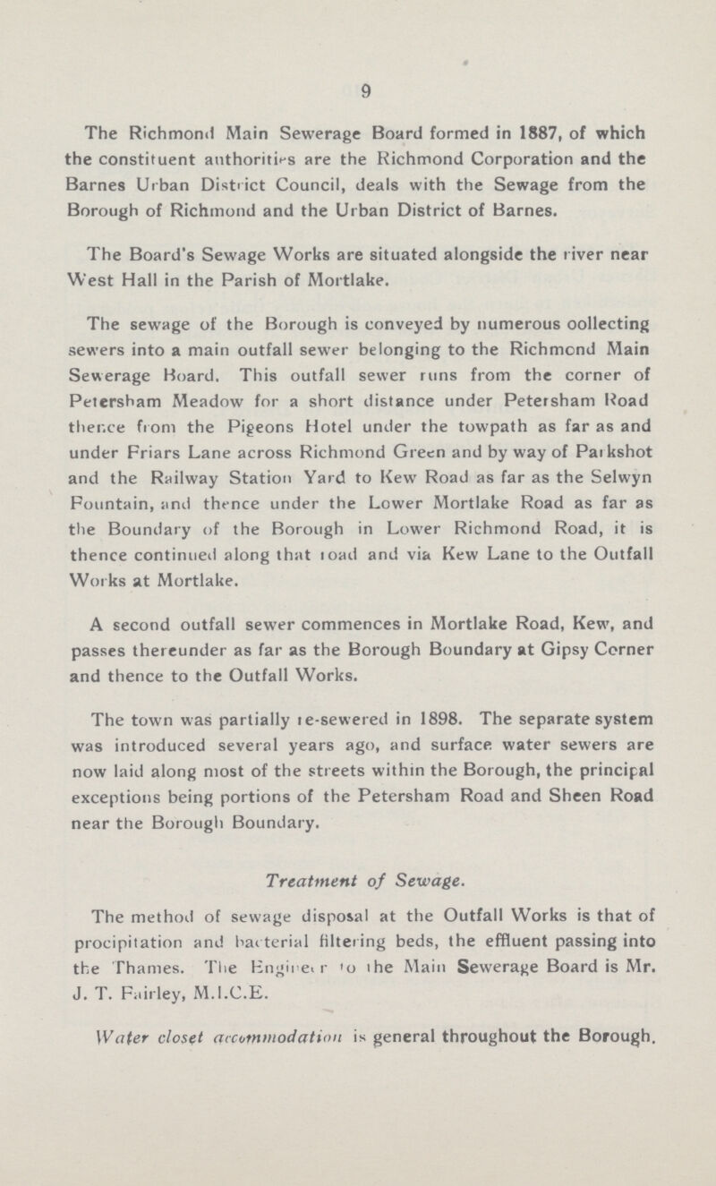 9 The Richmond Main Sewerage Board formed in 1887, of which the constituent authorities are the Richmond Corporation and the Barnes Urban District Council, deals with the Sewage from the Borough of Richmond and the Urban District of Barnes. The Board's Sewage Works are situated alongside the river near West Hall in the Parish of Mortlake. The sewage of the Borough is conveyed by numerous oollecting sewers into a main outfall sewer belonging to the Richmond Main Sewerage Board. This outfall sewer runs from the corner of Petersham Meadow for a short distance under Petersham Road thence from the Pigeons Hotel under the towpath as far as and under Friars Lane across Richmond Green and by way of Parkshot and the Railway Station Yard to Kew Road as far as the Selwyn Fountain, and thence under the Lower Mortlake Road as far as the Boundary of the Borough in Lower Richmond Road, it is thence continued along that load and via Kew Lane to the Outfall Works at Mortlake. A second outfall sewer commences in Mortlake Road, Kew, and passes thereunder as far as the Borough Boundary at Gipsy Corner and thence to the Outfall Works. The town was partially re-sewered in 1898. The separate system was introduced several years ago, and surface water sewers are now laid along most of the streets within the Borough, the principal exceptions being portions of the Petersham Road and Sheen Road near the Borough Boundary. Treatment of Sewage. The method of sewage disposal at the Outfall Works is that of procipitation and bacterial filtering beds, the effluent passing into the Thames. The Engineer to the Main Sewerage Board is Mr. J. T. Fairley, M.I.C.E. Water closet accommodation is general throughout the Borough.