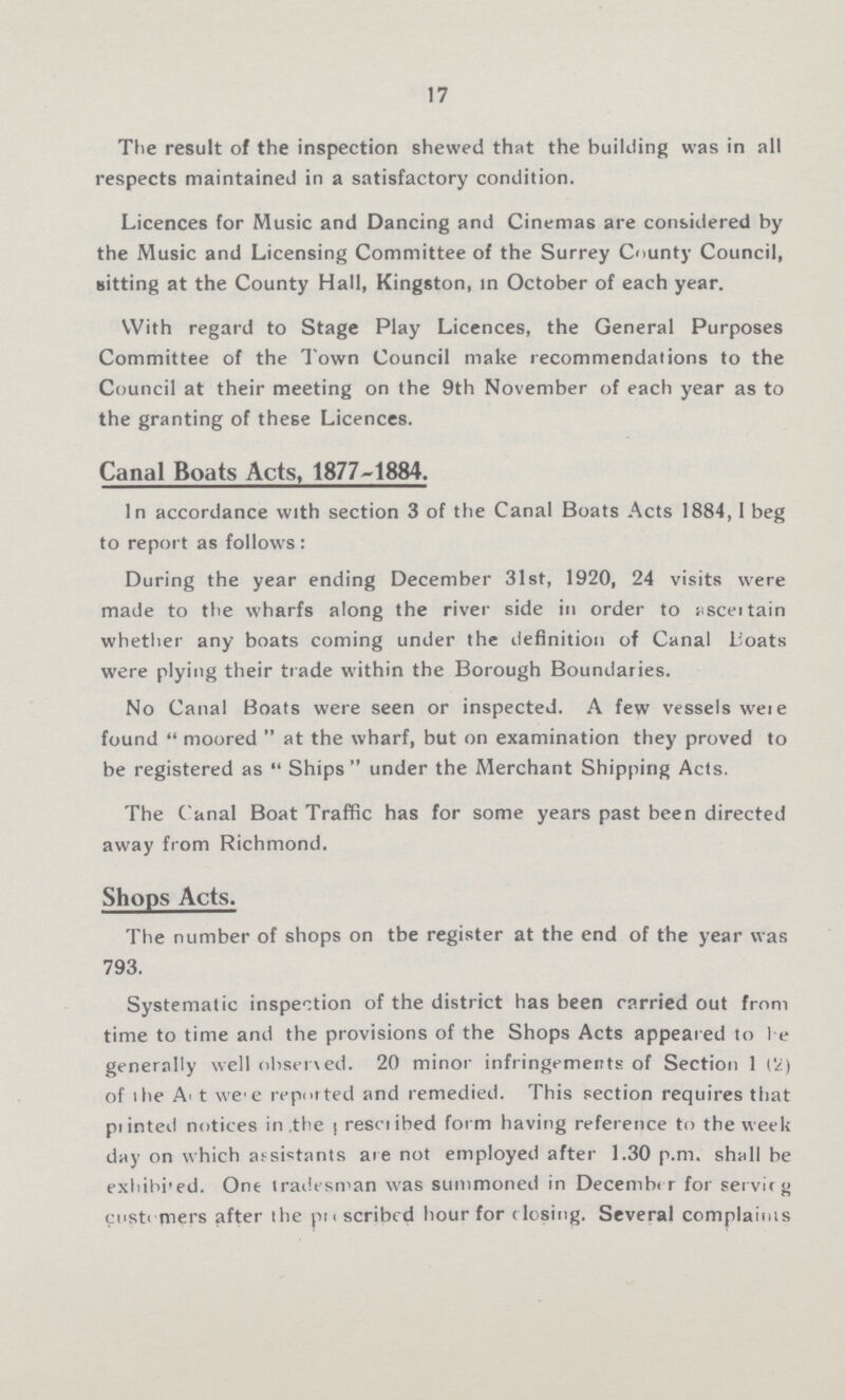 17 The result of the inspection shewed that the building was in all respects maintained in a satisfactory condition. Licences for Music and Dancing and Cinemas are considered by the Music and Licensing Committee of the Surrey County Council, Bitting at the County Hall, Kingston, in October of each year. With regard to Stage Play Licences, the General Purposes Committee of the Town Council make recommendations to the Council at their meeting on the 9th November of each year as to the granting of these Licences. Canal Boats Acts, 1877-1884. In accordance with section 3 of the Canal Boats Acts 1884,1 beg to report as follows: During the year ending December 31st, 1920, 24 visits were made to the wharfs along the river side in order to asceitain whether any boats coming under the definition of Canal Boats were plying their trade within the Borough Boundaries. No Canal Boats were seen or inspected. A few vessels were found moored at the wharf, but on examination they proved to be registered as Ships under the Merchant Shipping Acts. The Canal Boat Traffic has for some years past been directed away from Richmond. Shops Acts. The number of shops on tbe register at the end of the year was 793. Systematic inspection of the district has been carried out from time to time and the provisions of the Shops Acts appeared to be generally well observed. 20 minor infringements of Section 1 (2) of the A???t were reported and remedied. This section requires that piinted notices in ,the ???rescribed form having reference to the week day on which assistants are not employed after 1.30 p.m. shall be exhib??>ed. One tradesman was summoned in December for serving customers after the p???scribed hour for closing. Several complaints