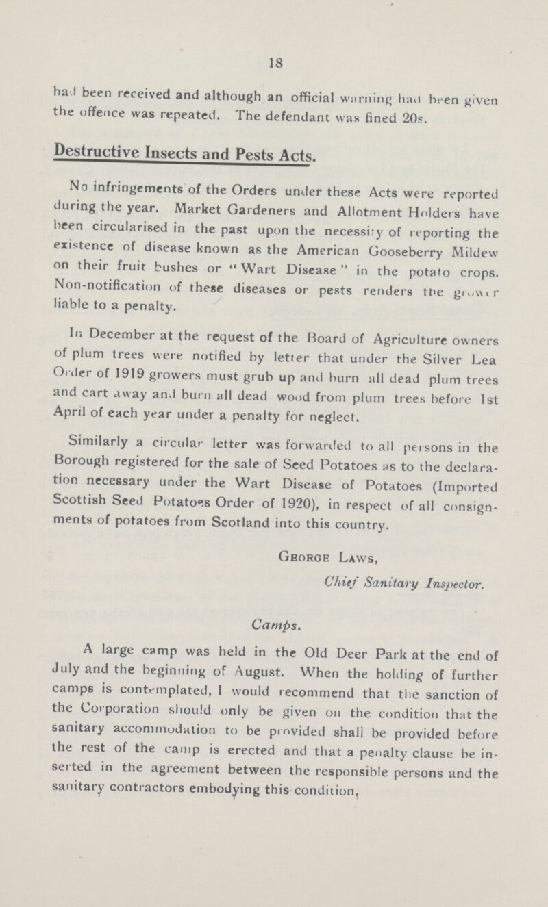 18 had been received and although an official warning had been given the offence was repeated. The defendant was fined 20s. Destructive Insects and Pests Acts. No infringements of the Orders under these Acts were reported during the year. Market Gardeners and Allotment Holders have been circularised in the past upon the necessity of reporting the existence of disease known as the American Gooseberry Mildew on their fruit bushes or  Wart Disease  in the potato crops. Non-notification of these diseases or pests renders the g??? liable to a penalty. In December at the request of the Board of Agriculture owners of plum trees were notified by letter that under the Silver Lea Ol der of 1919 growers must grub up and burn all dead plum trees and cart away and burn all dead wood from plum trees before 1st April of each year under a penalty for neglect. Similarly a circular letter was forwarded to all persons in the Borough registered for the sale of Seed Potatoes as to the declara tion necessary under the Wart Disease of Potatoes (Imported Scottish Seed Potatoes Order of 1920), in respect of all consign ments of potatoes from Scotland into this country. George Laws, Chief Sanitary Inspector. Camps. A large camp was held in the Old Deer Park at the end of July and the beginning of August. When the holding of further camps is contemplated, I would recommend that the sanction of the Corporation should only be given on the condition that the sanitary accommodation to be provided shall be provided before the rest of the camp is erected and that a penalty clause be in serted in the agreement between the responsible persons and the sanitary contractors embodying this condition.