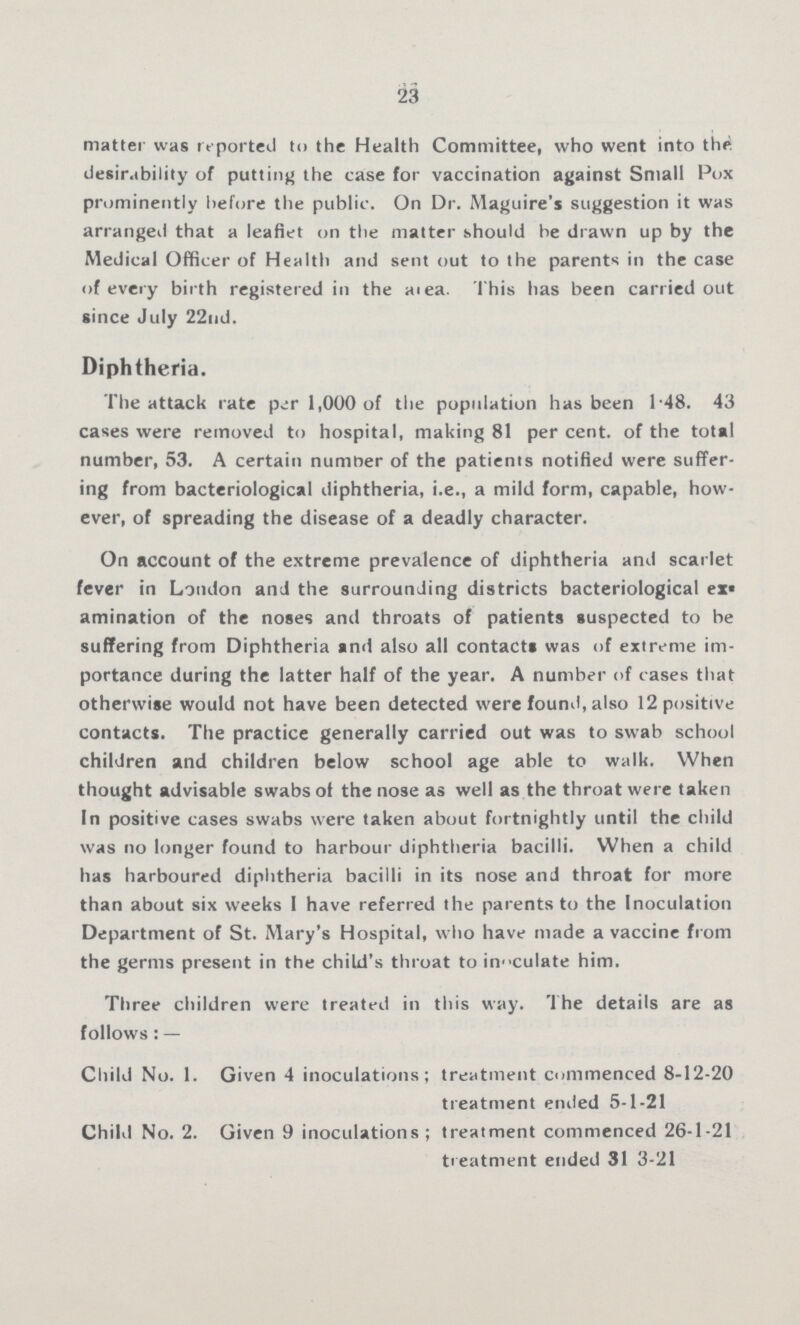 23 matter was reported to the Health Committee, who went into the desirability of putting the case for vaccination against Small Pox prominently before the public. On Dr. Maguire's suggestion it was arranged that a leaflet on the matter should be drawn up by the Medical Officer of Health and sent out to the parents in the case of every birth registered in the area. This has been carried out since July 22nd. Diphtheria. The attack rate per 1,000 of the population has been 1.48. 43 cases were removed to hospital, making 81 per cent. of the total number, 53. A certain number of the patients notified were suffer ing from bacteriological diphtheria, i.e., a mild form, capable, how ever, of spreading the disease of a deadly character. On account of the extreme prevalence of diphtheria and scarlet fever in London and the surrounding districts bacteriological ex amination of the noses and throats of patients suspected to be suffering from Diphtheria and also all contacts was of extreme im portance during the latter half of the year. A number of cases that otherwise would not have been detected were found, also 12 positive contacts. The practice generally carried out was to swab school children and children below school age able to walk. When thought advisable swabs of the nose as well as the throat were taken In positive cases swabs were taken about fortnightly until the child was no longer found to harbour diphtheria bacilli. When a child has harboured diphtheria bacilli in its nose and throat for more than about six weeks I have referred the parents to the Inoculation Department of St. Mary's Hospital, who have made a vaccine from the germs present in the child's throat to in???culate him. Three children were treated in this way. The details are as follows:— Child No. 1. Given 4 inoculations; treatment commenced 8-12-20 treatment ended 5-1-21 Child No. 2. Given 9 inoculations; treatment commenced 26-1-21 treatment ended 31-3-21