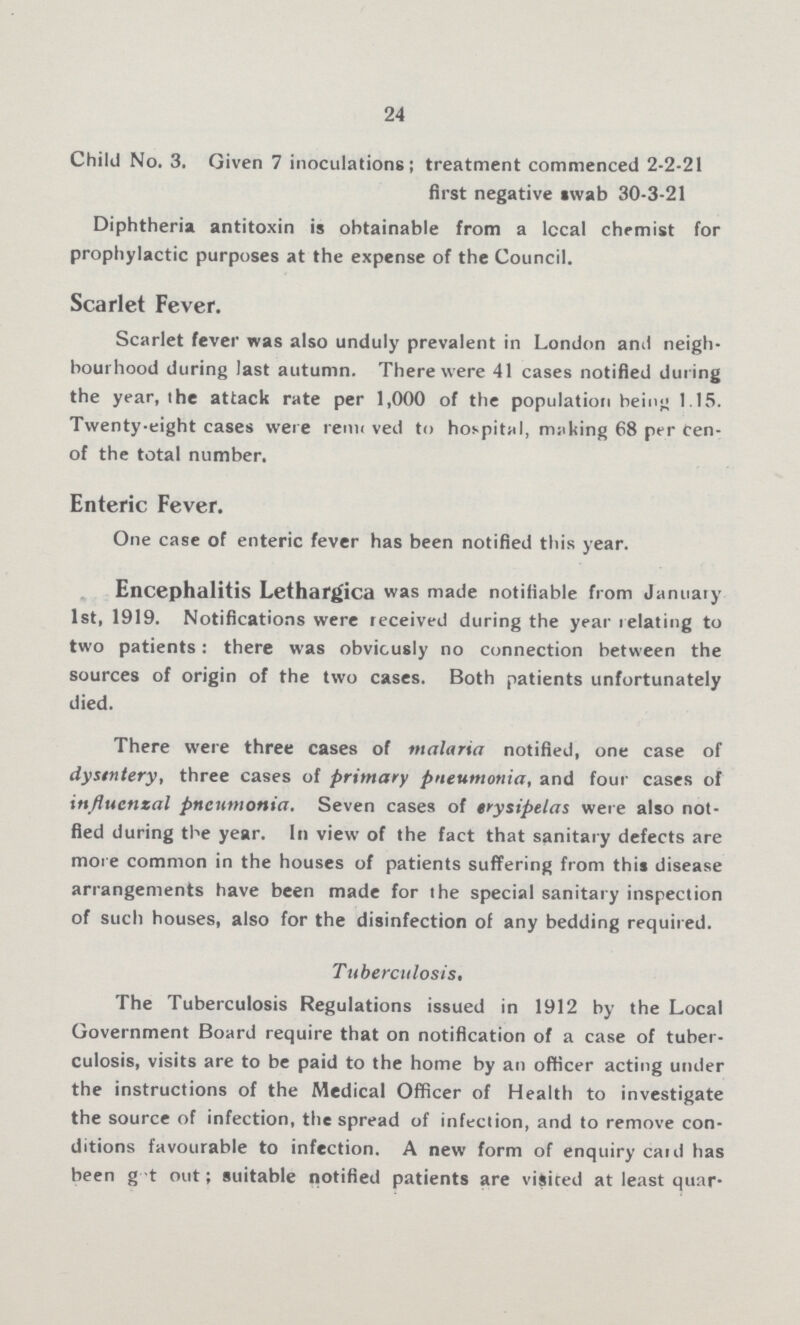 24 Child No. 3. Given 7 inoculations; treatment commenced 2-2-21 first negative swab 30-3-21 Diphtheria antitoxin is obtainable from a local chemist for prophylactic purposes at the expense of the Council. Scarlet Fever. Scarlet fever was also unduly prevalent in London and neigh bourhood during last autumn. There were 41 cases notified during the year, the attack rate per 1,000 of the population being 1.15. Twenty-eight cases were removed to hospital, making 68 per cent. of the total number. Enteric Fever. One case of enteric fever has been notified this year. Encephalitis Lethargica was made notifiable from January 1st, 1919. Notifications were received during the year relating to two patients: there was obviously no connection between the sources of origin of the two cases. Both patients unfortunately died. There were three cases of malaria notified, one case of dysentery, three cases of primary pneumonia, and four cases of influenzal pneumonia. Seven cases of erysipelas were also not fied during the year. In view of the fact that sanitary defects are more common in the houses of patients suffering from this disease arrangements have been made for the special sanitary inspection of such houses, also for the disinfection of any bedding required. Tuberculosis. The Tuberculosis Regulations issued in 1912 by the Local Government Board require that on notification of a case of tuber culosis, visits are to be paid to the home by an officer acting under the instructions of the Medical Officer of Health to investigate the source of infection, the spread of infection, and to remove con ditions favourable to infection. A new form of enquiry caul has been got out; suitable notified patients are visited at least quar¬