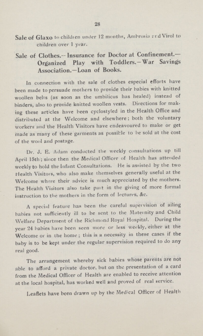 28 Sale of Glaxo to children under 12 months, Ambrosia and Virol to children over 1 year. Sale of Clothes.— Insurance for Doctor at Confinement.— Organized Play with Toddlers. —War Savings Association.—Loan of Books. In connection with the sale of clothes especial efforts have been made to persuade mothers to provide their babies with knitted woollen belts (as soon as the umbilicus has healed) instead of binders, also to provide knitted woollen vests. Directions for mak ing these articles have been cyclostyled in the Health Office and distributed at the Welcome and elsewhere; both the voluntary workers and the Health Visitors have endeavoured to make or get made as many of these garments as possible to be sold at the cost of the wool and postage. Dr. J. E. Adam conducted the weekly consultations up till April 15th; since then the Medical Officer of Health has attended weekly to hold the Infant Consultations. He is assisted by the two Health Visitors, who also make themselves generally useful at the Welcome where their advice is much appreciated by the mothers. The Health Visitors also take part in the giving of more formal instruction to the mothers in the form of lectures, &c. A special feature has been the careful supervision of ailing babies not sufficiently ill to be sent to the Maternity and Child Welfare Department of the Richmond Royal Hospital. During the year 24 babies have been seen more or less weekly, either at the Welcome or in the home; this is a necessity in these cases if the baby is to be kept under the regular supervision required to do any real good. The arrangement whereby sick babies whose parents are not able to afford a private doctor, but on the presentation of a card from the Medical Officer of Health are enabled to receive attention at the local hospital, has worked well and proved of real service. Leaflets have been drawn up by the Medical Officer of Health