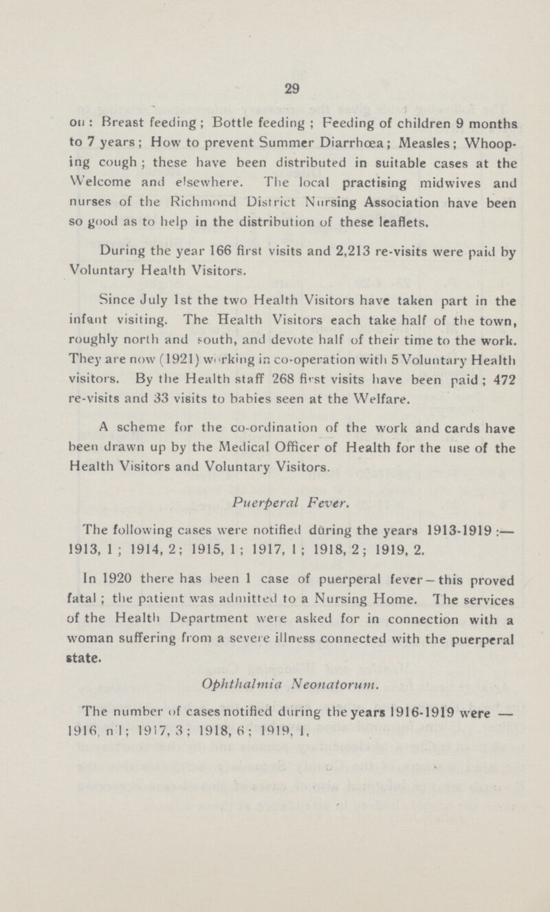 29 on; Breast feeding; Bottle feeding; Feeding of children 9 months to 7 years; How to prevent Summer Diarrhœa; Measles; Whoop ing cough; these have been distributed in suitable cases at the Welcome and elsewhere. The local practising midwives and nurses of the Richmond District Nursing Association have been so good as to help in the distribution of these leaflets. During the year 166 first visits and 2,213 re-visits were paid by Voluntary Health Visitors. Since July 1st the two Health Visitors have taken part in the infant visiting. The Health Visitors each take half of the town, roughly north and south, and devote half of their time to the work. They are now (1921) working in co-operation with 5 Voluntary Health visitors. By the Health staff 268 first visits have been paid; 472 re-visits and 33 visits to babies seen at the Welfare. A scheme for the co-ordination of the work and cards have been drawn up by the Medical Officer of Health for the use of the Health Visitors and Voluntary Visitors. Puerperal Fever. The following cases were notified during the years 1913-1919:— 1913, 1; 1914, 2; 1915, 1; 1917, 1; 1918, 2; 1919, 2. In 1920 there has been 1 case of puerperal fever—this proved fatal; the patient was admitted to a Nursing Home. The services of the Health Department were asked for in connection with a woman suffering from a severe illness connected with the puerperal state. Ophthalmia Neonatorum. The number of cases notified during the years 1916-1919 were — 1916, nil; 1917, 3; 1918, 6; 1919, 1;