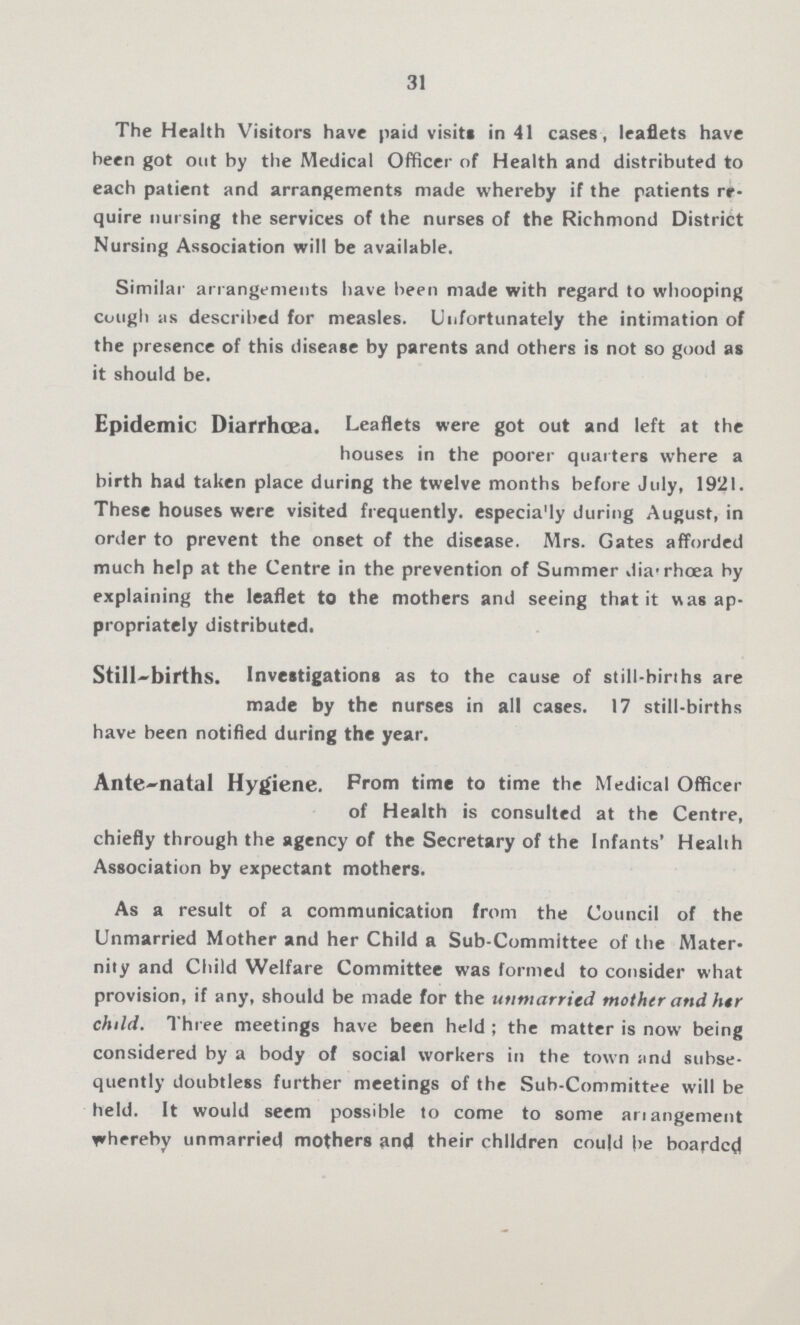 31 The Health Visitors have paid visits in 41 cases , leaflets have been got out by the Medical Officer of Health and distributed to each patient and arrangements made whereby if the patients re quire nursing the services of the nurses of the Richmond District Nursing Association will be available. Similar arrangements have been made with regard to whooping cough as described for measles. Unfortunately the intimation of the presence of this disease by parents and others is not so good as it should be. Epidemic Diarrhoea. Leaflets were got out and left at the houses in the poorer quarters where a birth had taken place during the twelve months before July, 1921. These houses were visited frequently, especially during August, in order to prevent the onset of the disease. Mrs. Gates afforded much help at the Centre in the prevention of Summer diarrhœa by explaining the leaflet to the mothers and seeing that it was ap propriately distributed. Still-births. Investigations as to the cause of still-births are made by the nurses in all cases. 17 still-births have been notified during the year. Ante-natal Hygiene. Prom time to time the Medical Officer of Health is consulted at the Centre, chiefly through the agency of the Secretary of the Infants' Health Association by expectant mothers. As a result of a communication from the Council of the Unmarried Mother and her Child a Sub-Committee of the Mater nity and Child Welfare Committee was formed to consider what provision, if any, should be made for the unmarried mother and her child. Three meetings have been held; the matter is now being considered by a body of social workers in the town and subse quently doubtless further meetings of the Sub-Committee will be held. It would seem possible to come to some arrangement whereby unmarried mothers and their children could be boarded