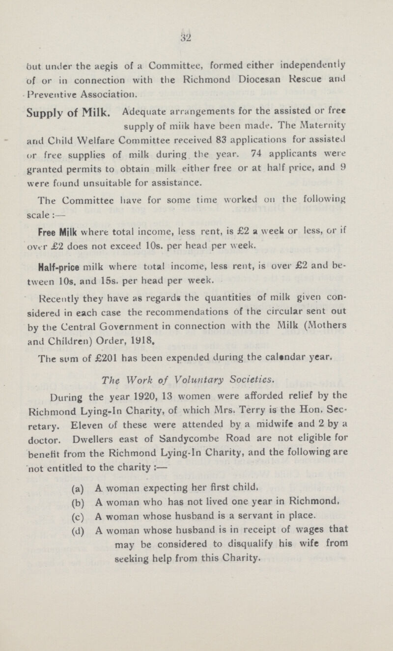 32 but under the aegis of a Committee, formed either independently of or in connection with the Richmond Diocesan Rescue and Preventive Association. Supply of Milk. Adequate arrangements for the assisted or free supply of milk have been made. The Maternity and Child Welfare Committee received 83 applications for assisted or free supplies of milk during the year. 74 applicants were granted permits to obtain milk either free or at half price, and 9 were found unsuitable for assistance. The Committee have for some time worked on the following scale:— Free Milk where total income, less rent, is £2 a week or less, or if over £2 does not exceed 10s. per head per week. Half-price milk where total income, less rent, is over £2 and be tween 10s, and 15s. per head per week. Recently they have as regards the quantities of milk given con sidered in each case the recommendations of the circular sent out by the Central Government in connection with the Milk (Mothers and Children) Order, 1918. The sum of £201 has been expended during the calindar year. The Work of Voluntary Societies. During the year 1920, 13 women were afforded relief by the Richmond Lying-in Charity, of which Mrs. Terry is the Hon. Sec retary. Eleven of these were attended by a midwife and 2 by a doctor. Dwellers east of Sandycombe Road are not eligible for benefit from the Richmond Lying-in Charity, and the following are not entitled to the charity:— (a) A woman expecting her first child. (b) A woman who has not lived one year in Richmond, (c) A woman whose husband is a servant in place. (d) A woman whose husband is in receipt of wages that may be considered to disqualify his wife from seeking help from this Charity.