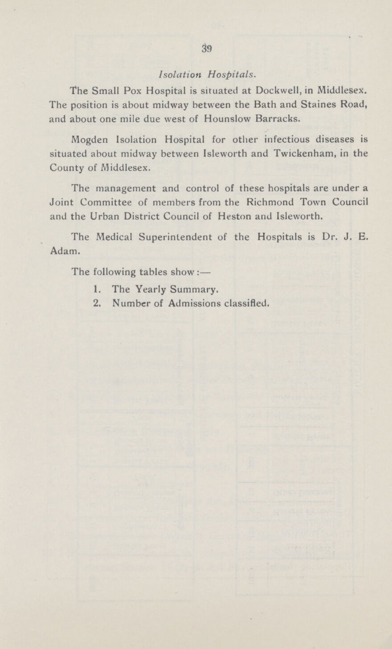 39 Isolation Hospitals. The Small Pox Hospital is situated at Dockwell, in Middlesex. The position is about midway between the Bath and Staines Road, and about one mile due west of Hounslow Barracks. Mogden Isolation Hospital for other infectious diseases is situated about midway between Isleworth and Twickenham, in the County of Middlesex. The management and control of these hospitals are under a Joint Committee of members from the Richmond Town Council and the Urban District Council of Heston and Isleworth. The Medical Superintendent of the Hospitals is Dr. J. E. Adam. The following tables show:— 1. The Yearly Summary. 2. Number of Admissions classified.