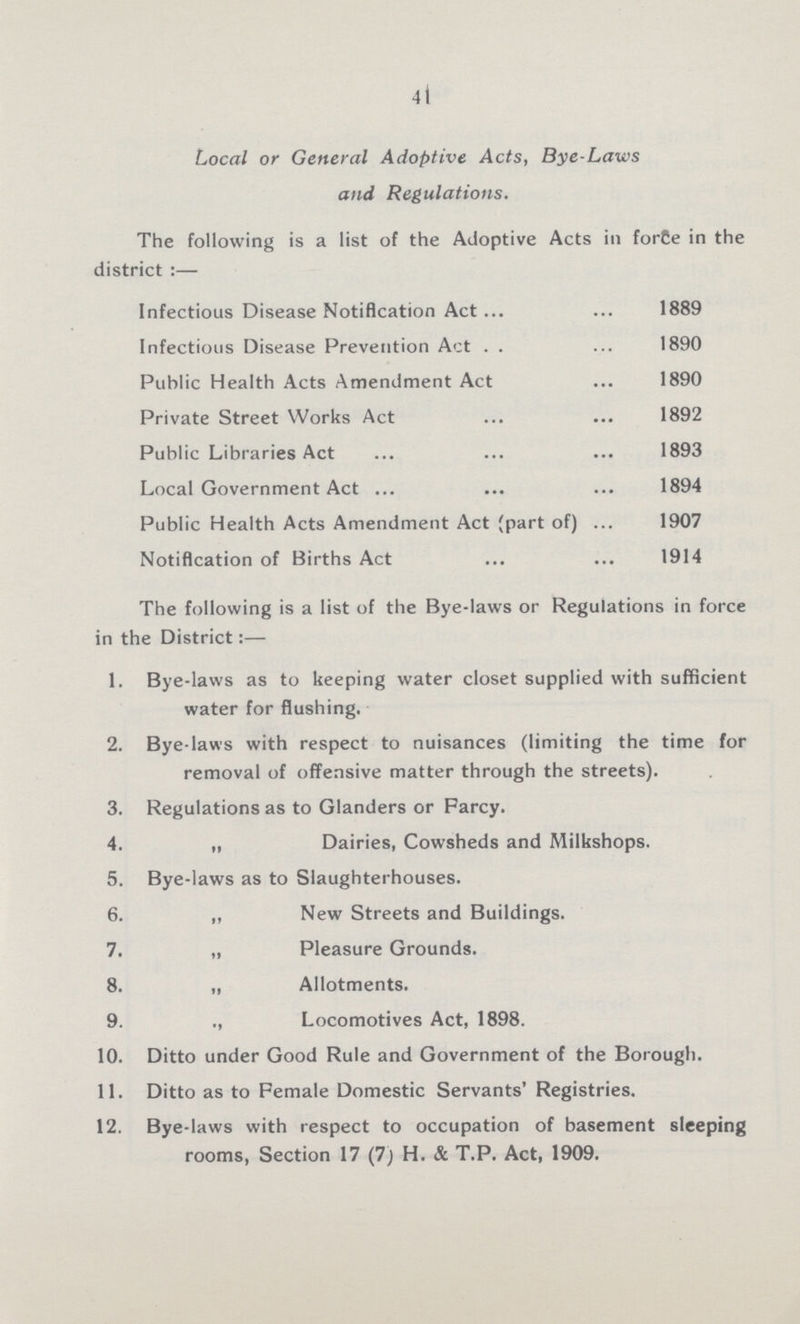 41 Local or General Adoptive Acts, Bye-Laws and Regulations. The following is a list of the Adoptive Acts in force in the district:— Infectious Disease Notification Act 1889 Infectious Disease Prevention Act 1890 Public Health Acts Amendment Act 1890 Private Street Works Act 1892 Public Libraries Act 1893 Local Government Act 1894 Public Health Acts Amendment Act (part of) 1907 Notification of Births Act 1914 The following is a list of the Bye-laws or Regulations in force in the District:— 1. Bye-laws as to keeping water closet supplied with sufficient water for flushing. 2. Bye-laws with respect to nuisances (limiting the time for removal of offensive matter through the streets). 3. Regulations as to Glanders or Farcy. 4. „ Dairies, Cowsheds and Milkshops. 5. Bye-laws as to Slaughterhouses. 6. „ New Streets and Buildings. 7. „ Pleasure Grounds. 8. „ Allotments. 9. „ Locomotives Act, 1898. 10. Ditto under Good Rule and Government of the Borough. 11. Ditto as to Female Domestic Servants' Registries. 12. Bye-laws with respect to occupation of basement sleeping rooms, Section 17 (7) H. & T.P. Act, 1909.