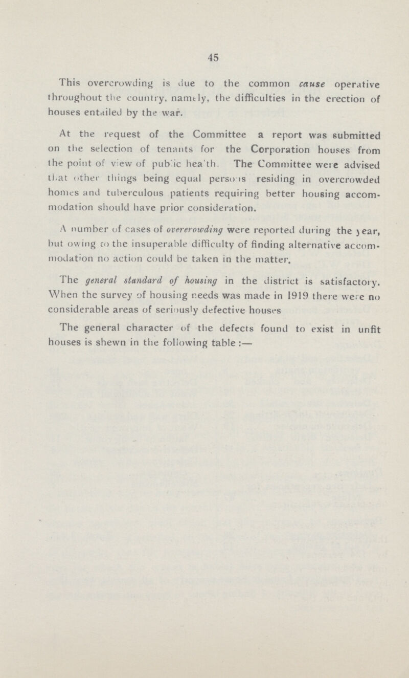 45 This overcrowding is due to the common cause operative throughout the country, namely, the difficulties in the erection of houses entailed by the war. At the request of the Committee a report was submitted on the selection of tenants for the Corporation houses from the point of view of public health. The Committee were advised that other things being equal persons residing in overcrowded homes and tuberculous patients requiring better housing accom modation should have prior consideration. A number of cases of overcrowding were reported during the year, but owing co the insuperable difficulty of finding alternative accom modation no action could be taken in the matter. The general standard of housing in the district is satisfactory. When the survey of housing needs was made in 1919 there were no considerable areas of seriously defective houses The general character of the defects found to exist in unfit houses is shewn in the following table:—