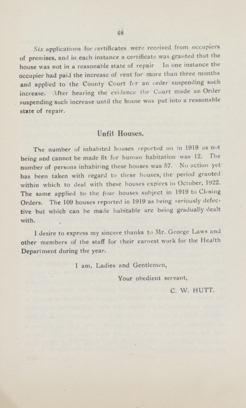 48 Six applications for certificates were received from occupiers of premises, and in each instance a certificate was granted that the house was not in a reasonable state of repair In one instance the occupier had paid the increase of rent for more than three months and applied to the County Court fc r an order suspending such increase. After hearing the evidence the Court made an Order suspending such increase until the house was put into a reasonable state of repair. Unfit Houses. The number of inhabited houses reported on in 1919 as not being and cannot be made fit for human habitation was 12. The number of persons inhabiting these houses was 57. No action yet has been taken with regard to these houses, the period granted within which to deal with these houses expires in October, 1922. The same applied to the four houses subject in 1919 to Closing Orders. The 109 houses reported in 1919 as being seriously defec tive but which can be made habitable are being gradually dealt with. I desire to express my sincere thanks to Mr. George Laws and other members of the staff for their earnest work for the Health Department during the year. I am, Ladies and Gentlemen, Your obedient servant, C. W. HUTT.