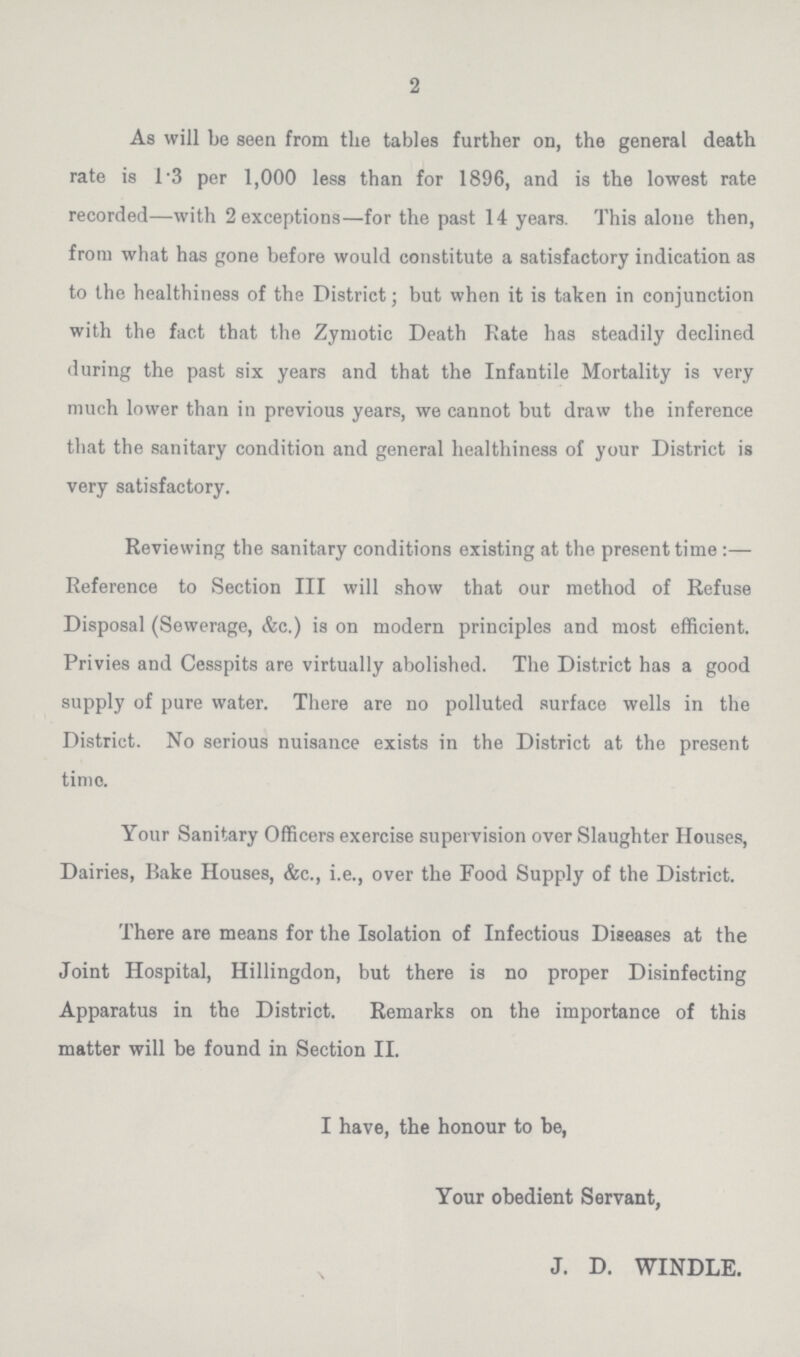 2 As will be seen from the tables further on, the general death rate is 1.3 per 1,000 less than for 1896, and is the lowest rate recorded—with 2 exceptions—for the past 14 years. This alone then, from what has gone before would constitute a satisfactory indication as to the healthiness of the District; but when it is taken in conjunction with the fact that the Zymotic Death Rate has steadily declined during the past six years and that the Infantile Mortality is very much lower than in previous years, we cannot but draw the inference that the sanitary condition and general healthiness of your District is very satisfactory. Reviewing the sanitary conditions existing at the present time:— Reference to Section III will show that our method of Refuse Disposal (Sewerage, &c.) is on modern principles and most efficient. Privies and Cesspits are virtually abolished. The District has a good supply of pure water. There are no polluted surface wells in the District. No serious nuisance exists in the District at the present time. Your Sanitary Officers exercise supervision over Slaughter Houses, Dairies, Rake Houses, &c., i.e., over the Food Supply of the District. There are means for the Isolation of Infectious Diseases at the Joint Hospital, Hillingdon, but there is no proper Disinfecting Apparatus in the District. Remarks on the importance of this matter will be found in Section II. I have, the honour to be, Your obedient Servant, J. D. WINDLE.