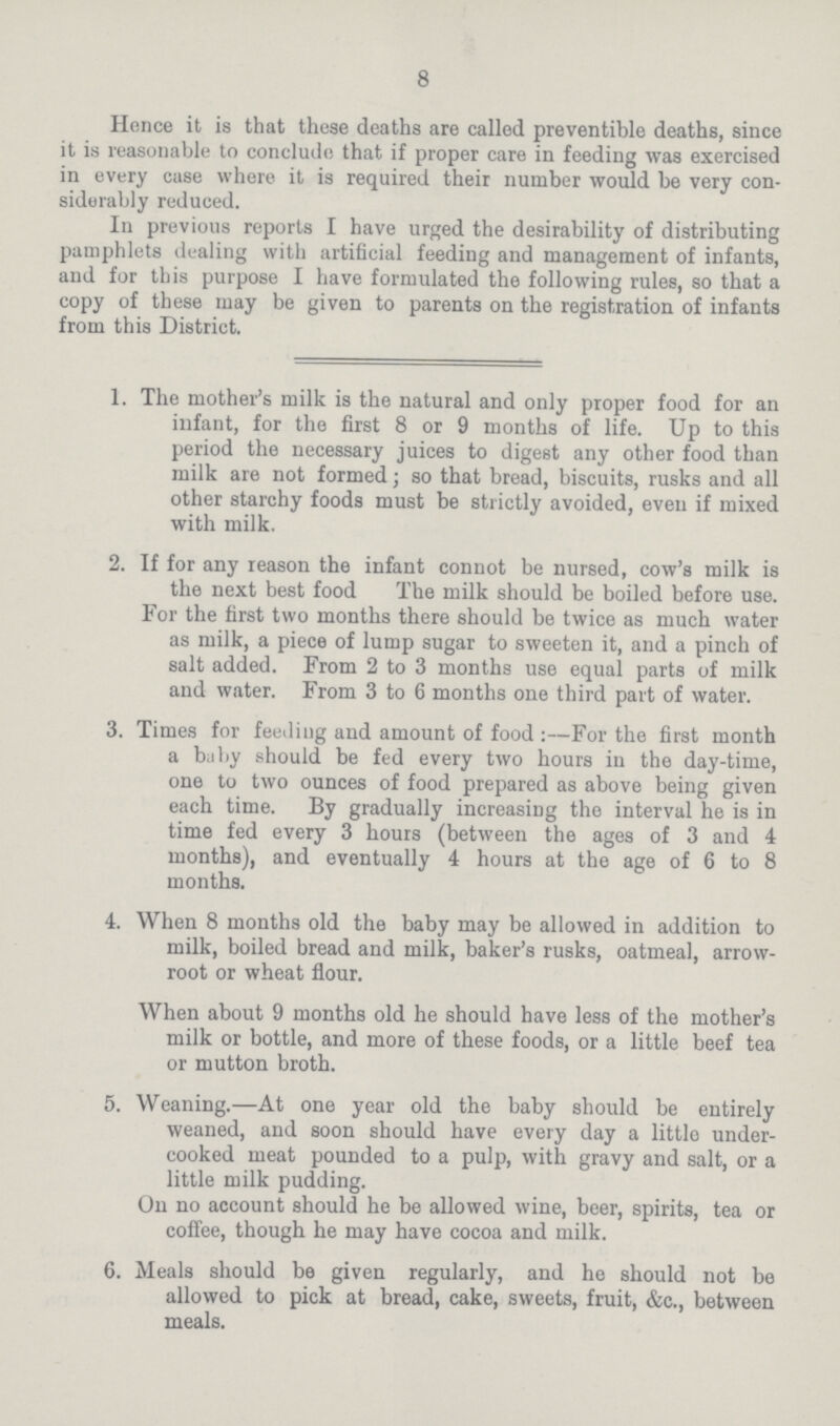 8 Hence it is that these deaths are called preventible deaths, since it is reasonable to conclude that if proper care in feeding was exercised in every case where it is required their number would be very con siderably reduced. In previous reports I have urged the desirability of distributing pamphlets dealing with artificial feeding and management of infants, and for this purpose I have formulated the following rules, so that a copy of these may be given to parents on the registration of infants from this District, 1. The mother's milk is the natural and only proper food for an infant, for the first 8 or 9 months of life. Up to this period the necessary juices to digest any other food than milk are not formed; so that bread, biscuits, rusks and all other starchy foods must be strictly avoided, even if mixed with milk. 2. If for any reason the infant connot be nursed, cow's milk is the next best food The milk should be boiled before use. For the first two months there should be twice as much water as milk, a piece of lump sugar to sweeten it, and a pinch of salt added. From 2 to 3 months use equal parts of milk and water. From 3 to 6 months one third part of water. 3. Times for feeding and amount of food:—For the first month a baby should be fed every two hours in the day-time, one to two ounces of food prepared as above being given each time. By gradually increasing the interval he is in time fed every 3 hours (between the ages of 3 and 4 months), and eventually 4 hours at the age of 6 to 8 months. 4. When 8 months old the baby may be allowed in addition to milk, boiled bread and milk, baker's rusks, oatmeal, arrow root or wheat flour. When about 9 months old he should have less of the mother's milk or bottle, and more of these foods, or a little beef tea or mutton broth. 5. Weaning.—At one year old the baby should be entirely weaned, and soon should have every day a little under cooked meat pounded to a pulp, with gravy and salt, or a little milk pudding. On no account should he be allowed wine, beer, spirits, tea or coffee, though he may have cocoa and milk. 6. Meals should be given regularly, and he should not be allowed to pick at bread, cake, sweets, fruit, &c., between meals.