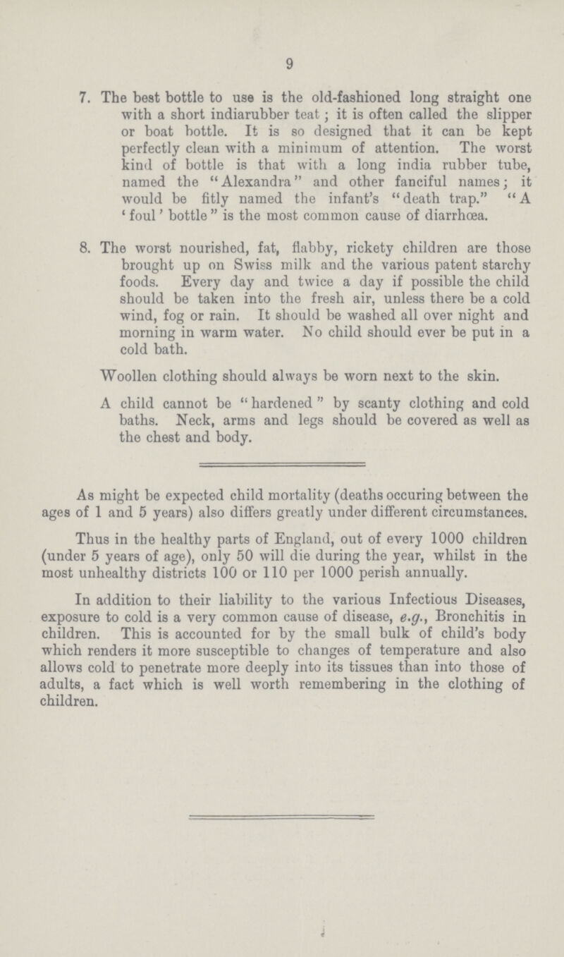 9 7. The best bottle to use is the old-fashioned long straight one with a short indiarubber teat; it is often called the slipper or boat bottle. It is so designed that it can be kept perfectly clean with a minimum of attention. The worst kind of bottle is that with a long india rubber tube, named the Alexandra and other fanciful names; it would be fitly named the infant's death trap. A ' foul' bottle  is the most common cause of diarrhoea. 8. The worst nourished, fat, flabby, rickety children are those brought up on Swiss milk and the various patent starchy foods. Every day and twice a day if possible the child should be taken into the fresh air, unless there be a cold wind, fog or rain. It should be washed all over night and morning in warm water. No child should ever be put in a cold bath. Woollen clothing should always be worn next to the skin. A child cannot be hardened by scanty clothing and cold baths. Neck, arms and legs should be covered as well as the chest and body. As might be expected child mortality (deaths occuring between the ages of 1 and 5 years) also differs greatly under different circumstances. Thus in the healthy parts of England, out of every 1000 children (under 5 years of age), only 50 will die during the year, whilst in the most unhealthy districts 100 or 110 per 1000 perish annually. In addition to their liability to the various Infectious Diseases, exposure to cold is a very common cause of disease, e.g., Bronchitis in children. This is accounted for by the small bulk of child's body which renders it more susceptible to changes of temperature and also allows cold to penetrate more deeply into its tissues than into those of adults, a fact which is well worth remembering in the clothing of children.