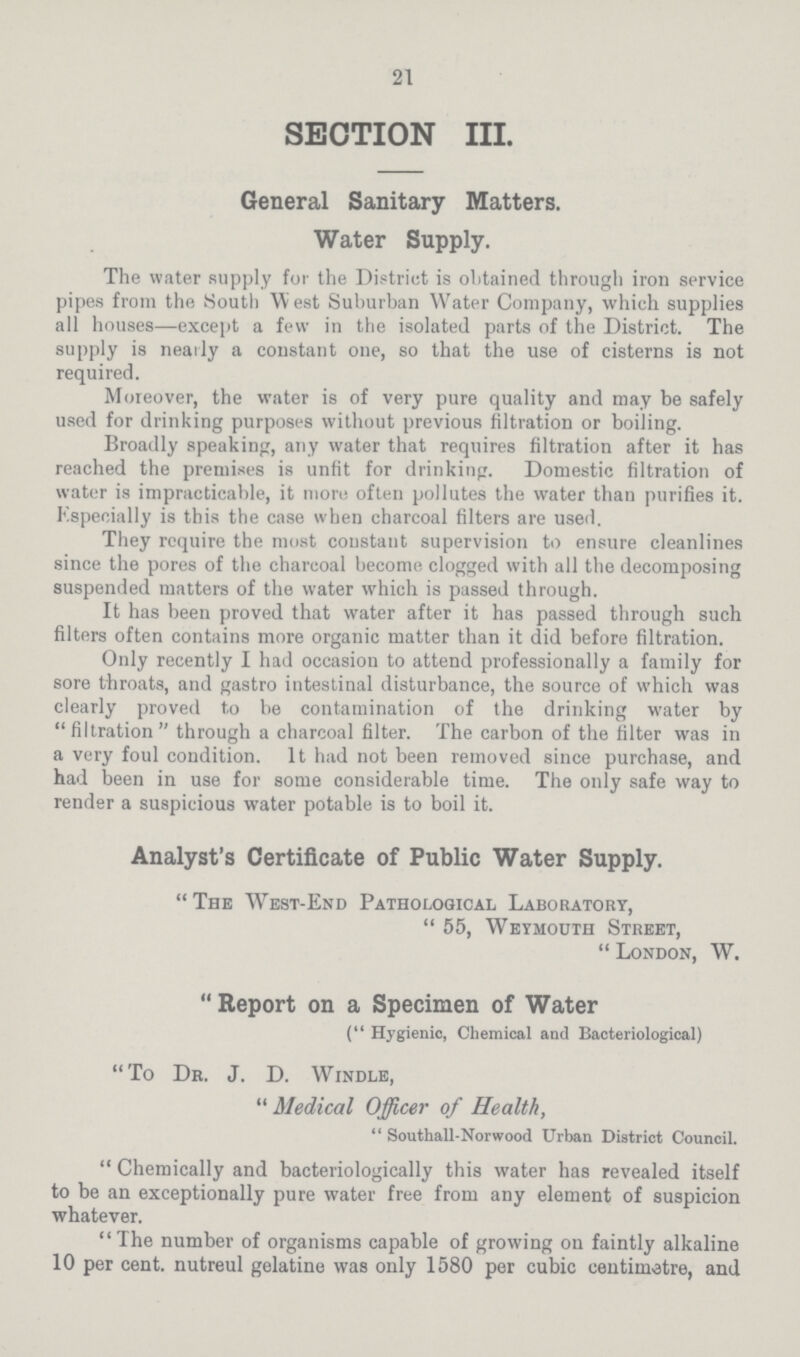 21 SECTION III. General Sanitary Matters. Water Supply. The water supply for the District is obtained through iron service pipes from the South West Suburban Water Company, which supplies all houses—except a few in the isolated parts of the District. The supply is nearly a constant one, so that the use of cisterns is not required. Moreover, the water is of very pure quality and may be safely used for drinking purposes without previous filtration or boiling. Broadly speaking, any water that requires filtration after it has reached the premises is unfit for drinking. Domestic filtration of water is impracticable, it more often pollutes the water than purifies it. Especially is this the case when charcoal filters are used. They require the most constant supervision to ensure cleanlines since the pores of the charcoal become clogged with all the decomposing suspended matters of the water which is passed through. It has been proved that water after it has passed through such filters often contains more organic matter than it did before filtration. Only recently I had occasion to attend professionally a family for sore throats, and gastro intestinal disturbance, the source of which was clearly proved to be contamination of the drinking water by filtration through a charcoal filter. The carbon of the filter was in a very foul condition. It had not been removed since purchase, and had been in use for some considerable time. The only safe way to render a suspicious water potable is to boil it. Analyst's Certificate of Public Water Supply. The West-End Pathological Laboratory, 55, Weymouth Street, London, W. Report on a Specimen of Water (Hygienic, Chemical and Bacteriological) To Dr. J. D. Windle, Medical Officer of Health, Southall-Norwood Urban District Council. Chemically and bacteriologically this water has revealed itself to be an exceptionally pure water free from any element of suspicion whatever. The number of organisms capable of growing on faintly alkaline 10 per cent. nutreul gelatine was only 1580 per cubic centimetre, and