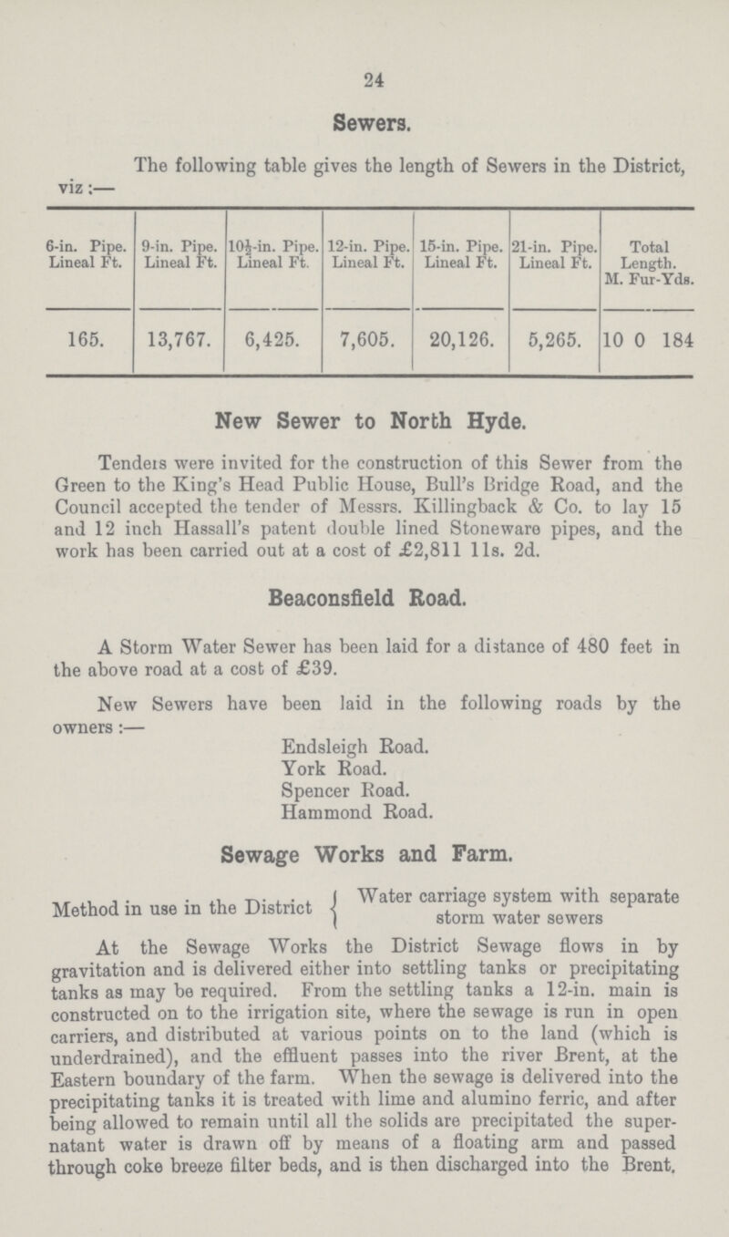 24 Sewers. The following table gives the length of Sewers in the District, viz:— 6-in. Pipe. Lineal Ft. 9-in. Pipe. Lineal Ft. l0½-in. Pipe. Lineal Ft. 12-in. Pipe. Lineal Ft. 15-in. Pipe. Lineal Ft. 21-in. Pipe. Lineal Ft. Total Length. M. Fur-Yds. 165. 13,767. 6,425. 7,605. 20,126. 5,265. 10 0 184 New Sewer to North Hyde. Tenders were invited for the construction of this Sewer from the Green to the King's Head Public House, Bull's Bridge Road, and the Council accepted the tender of Messrs. Killingback & Co. to lay 15 and 12 inch Hassall's patent double lined Stoneware pipes, and the work has been carried out at a cost of £2,811 lis. 2d. Beaconsfield Road. A Storm Water Sewer has been laid for a distance of 480 feet in the above road at a cost of £39. New Sewers have been laid in the following roads by the owners :— Endsleigh Road. York Road. Spencer Road. Hammond Road. Sewage Works and Farm. Method in use in the District (Water carriage system with separate storm water sewers At the Sewage Works the District Sewage flows in by gravitation and is delivered either into settling tanks or precipitating tanks as may be required. From the settling tanks a 12-in. main is constructed on to the irrigation site, where the sewage is run in open carriers, and distributed at various points on to the land (which is underdrained), and the effluent passes into the river Brent, at the Eastern boundary of the farm. When the sewage is delivered into the precipitating tanks it is treated with lime and alumino ferric, and after being allowed to remain until all the solids are precipitated the super natant water is drawn off by means of a floating arm and passed through coke breeze filter beds, and is then discharged into the Brent.