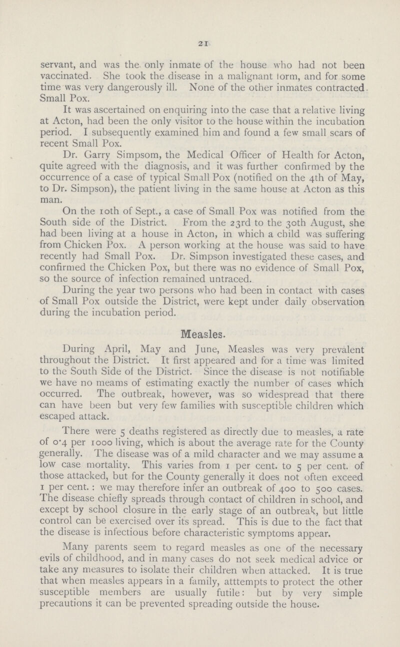 21 servant, and was the only inmate of the house who had not been vaccinated. She took the disease in a malignant lorm, and for some time was very dangerously ill. None of the other inmates contracted Small Pox. It was ascertained on enquiring into the case that a relative living at Acton, had been the only visitor to the house within the incubation period. I subsequently examined him and found a few small scars of recent Small Pox. Dr. Garry Simpsom, the Medical Officer of Health for Acton, quite agreed with the diagnosis, and it was further confirmed by the occurrence of a case of typical Small Pox (notified on the 4th of May, to Dr. Simpson), the patient living in the same house at Acton as this man. On the 10th of Sept., a case of Small Pox was notified from the South side of the District. From the 23rd to the 30th August, she had been living at a house in Acton, in which a child was suffering from Chicken Pox. A person working at the house was said to have recently had Small Pox. Dr. Simpson investigated these cases, and confirmed the Chicken Pox, but there was no evidence of Small Pox, so the source of infection remained untraced. During the year two persons who had been in contact with cases of Small Pox outside the District, were kept under daily observation during the incubation period. Measles. During April, May and June, Measles was very prevalent throughout the District. It first appeared and for a time was limited to the South Side of the District. Since the disease is not notifiable we have no meams of estimating exactly the number of cases which occurred. The outbreak, however, was so widespread that there can have been but very few families with susceptible children which escaped attack. There were 5 deaths registered as directly due to measles, a rate of 0-4 per 1000 living, which is about the average rate for the County generally. The disease was of a mild character and we may assume a low case mortality. This varies from 1 per cent, to 5 per cent, of those attacked, but for the County generally it does not often exceed 1 per cent. : we may therefore infer an outbreak of 400 to 500 cases. The disease chiefly spreads through contact of children in school, and except by school closure in the early stage of an outbreak, but little control can be exercised over its spread. This is due to the fact that the disease is infectious before characteristic symptoms appear. Many parents seem to regard measles as one of the necessary evils of childhood, and in many cases do not seek medical advice or take any measures to isolate their children when attacked. It is true that when measles appears in a family, atttempts to protect the other susceptible members are usually futile: but by very simple precautions it can be prevented spreading outside the house.