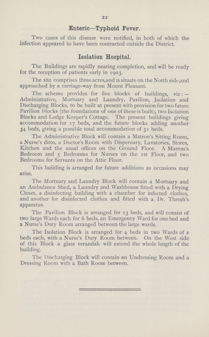 22 Enteric—Typhoid Fever. Two cases of this disease were notified, in both of which the infection appeared to have been contracted outside the District. Isolation Hospital. The Buildings are rapidly nearing completion, and will be ready for the reception of patients early in 1903. The site comprises three acres,and is situate on the North side,and approached by a carriage-way from Mount Pleasant. The scheme provides for five blocks of buildings, viz: — Administrative, Mortuary and Laundry, Pavilion, Isolation and Discharging Blocks, to be built at present with provision for two future Pavilion Blocks (the foundations of one of these is built), two Isolation Blocks and Lodge Keeper's Cottage. The present buildings giving accommodation for 17 beds, and the future blocks adding another 34 beds, giving a possible total accommodation of 51 beds. The Administrative Block will contain a Matron's Sitting Room, a Nurse's ditto, a Doctor's Room with Dispensary, Lavatories, Stores, Kitchen and the usual offices on the Ground Floor. A Matron's Bedroom and 5 Bedrooms for Nurses on the 1st Floor, and two Bedrooms for Servants on the Attic Floor. This building is arranged for future additions as occasions may arise. The Mortuary and Laundry Block will contain a Mortuary and an Ambulance Shed, a Laundry and Washhouse fitted with a Drying Closet, a disinfecting building with a chamber for infected clothes, and another for disinfected clothes and fitted with a Dr. Thresh's apparatus. The Pavilion Block is arranged for 13 beds, and will consist of two large Wards each for 6 beds, an Emergency Ward for one bed and a Nurse's Duty Room arranged between the large wards. The Isolation Block is arranged for 4 beds in two Wards of 2 beds each, with a Nurse's Duty Room between. On the West side of this Block a glass verandah will extend the whole length of the building. The I )ischnrging Block will contain an Undressing Room and a Dressing Room with a Bath Room between.