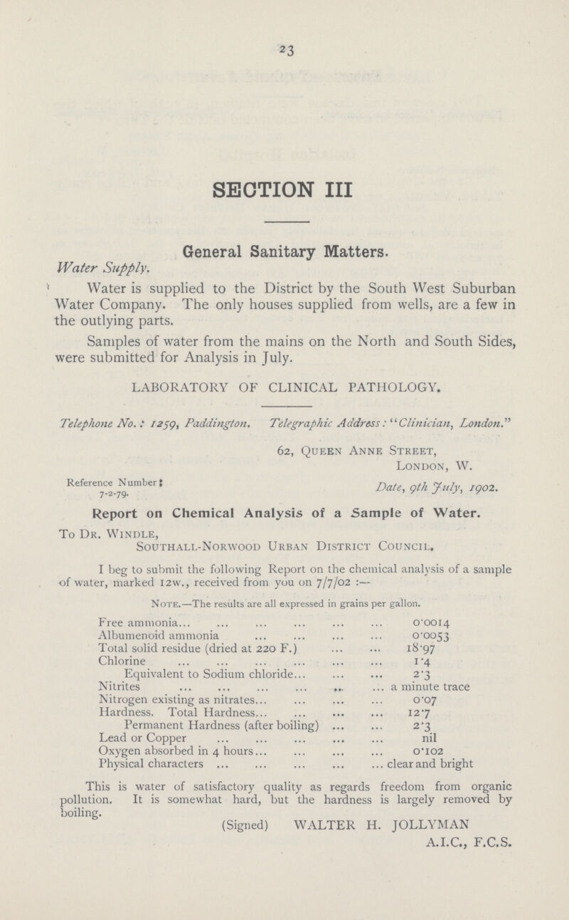 23 SECTION III General Sanitary Matters. Water Supply. Water is supplied to the District by the South West Suburban Water Company. The only houses supplied from wells, are a few in the outlying parts. Samples of water from the mains on the North and South Sides, were submitted for Analysis in July. LABORATORY OF CLINICAL PATHOLOGY. Telephone No.: 1259, Pcuddington. Telegraphic AddressClinician, London 62, Queen Anne Street, London, W. Reference Number J Date, gth July, /902. Report on Chemical Analysis of a Sample of Water. To Dk. Windle, Southall-Norwood Urban District Council. I beg to submit the following Report on the chemical analysis of a sample of water, marked I2w., received from you on 7/7/02 :— Note.—The results are all expressed in grains per gallon. Free ammonia 0.0014 Albumenoid ammonia 0.0053 Total solid residue (dried at 220 F.) J8.97 Chlorine 1.4 Equivalent to Sodium chloride 2.3 Nitrites a minute trace Nitrogen existing as nitrates 0.07 Hardness. Total Hardness 1.27 Permanent Hardness (after boiling) 2.3 Lead or Copper nil Oxygen absorbed in 4 hours 0.102 Physical characters clear and bright This is water of satisfactory quality as regards freedom from organic pollution. It is somewhat hard, but the hardness is largely removed by boiling. (Signed) WALTER H. JOLLYMAN A.I.C., F.C.S.