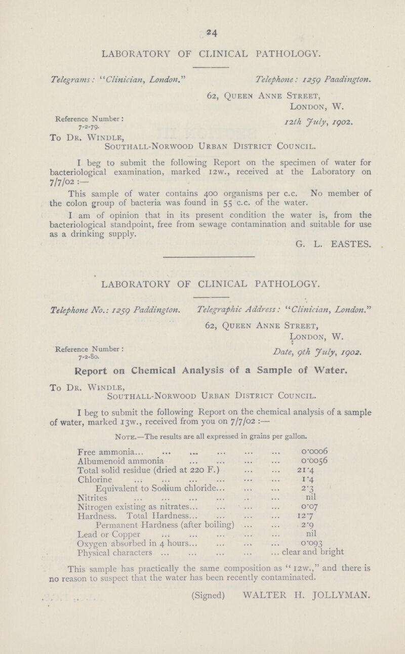 24 LABORATORY OF CLINICAL PATHOLOGY. Telegrams: Clinician, LondonTelephone: 1259 Paadington. 62, Queen Anne Street, London, W. Reference Number: /2M July, 1902. 7-2-79. J To Dr. Windle, Southall-Norwood Urban District Council. I beg to submit the following Report on the specimen of water for bacteriological examination, marked I2w., received at the Laboratory on 7/7/02 : This sample of water contains 400 organisms per c.c. No member of the colon group of bacteria was found in 55 c.c. of the water. I am of opinion that in its present condition the water is, from the bacteriological standpoint, free from sewage contamination and suitable for use as a drinking supply. G. L. EASTES. LABORATORY OF CLINICAL PATHOLOGY. Telephone No.: 1259 Paddington. Telegraphic Address: Clinician, London. 62, Queen Anne Street, London, W. Reference Number: DoU> gth july^ I()02 Report on Chemical Analysis of a Sample of Water. To Dr. Windle, Southall-Norwood Urban District Council. I beg to submit the following Report on the chemical analysis of a sample of water, marked 13W., received from you on 7/7/02 :— Note.—The results are all expressed in grains per gallon. Free ammonia o.ooo6 Albumenoid ammonia 0.0056 Total solid residue (dried at 220 F.) 21.4 Chlorine 1.4 Equivalent to Sodium chloride 2.3 Nitrites nil Nitrogen existing as nitrates 0.07 Hardness. Total Hardness 127 Permanent Hardness (after boiling) 2.9 Lead or Copper nil Oxygen absorbed in 4 hours 0.093 Physical characters clear and bright This sample has practically the same composition as '. I2w., and there is no reason to suspect that the water has been recently contaminated. (Signed) WALTER II. JOLLYMAN.