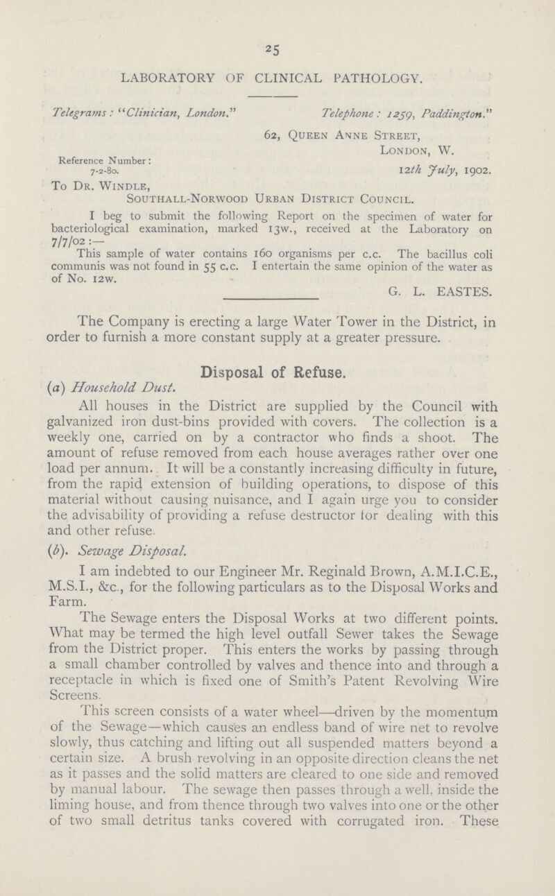 25 LABORATORY OF CLINICAL PATHOLOGY. Telegrams : Clinician, LondonTelephone : 2239, Padding-Ion. 62, Queen Anne Street, London, W. Reference Number: 7-2-80. 12lh July, 1902. To Dr. Windle, Southall-Norwood Urban District Council. I beg to submit the following Report on the specimen of water for bacteriological examination, marked 13W., received at the Laboratory on 7/7/02 : This sample of water contains 160 organisms per c.c. The bacillus coli communis was not found in 55 c-c- I entertain the same opinion of the water as of No. I2W. G. L. EASTES. The Company is erecting a large Water Tower in the District, in order to furnish a more constant supply at a greater pressure. Disposal of Refuse. (a) Household Dust. All houses in the District are supplied by the Council with galvanized iron dust-bins provided with covers. The collection is a weekly one, carried on by a contractor who finds a shoot. The amount of refuse removed from each house averages rather over one load per annum. It will be a constantly increasing difficulty in future, from the rapid extension of huilding operations, to dispose of this material without causing nuisance, and I again urge you to consider the advisability of providing a refuse destructor lor dealing with this and other refuse. (1b). Sewage Disposal. I am indebted to our Engineer Mr. Reginald Brown, A.M.I.C.E., M.S.I., &c., for the following particulars as to the Disposal Works and Farm. The Sewage enters the Disposal Works at two different points. What may be termed the high level outfall Sewer takes the Sewage from the District proper. This enters the works by passing through a small chamber controlled by valves and thence into and through a receptacle in which is fixed one of Smith's Patent Revolving Wire Screens. This screen consists of a water wheel—driven by the momentum of the Sewage—which caus'es an endless band of wire net to revolve slowly, thus catching and lifting out all suspended matters beyond a certain size. A brush revolving in an opposite direction cleans the net as it passes and the solid matters are cleared to one side and removed by manual labour. The sewage then passes through a well, inside the liming house, and from thence through two valves into one or the other of two small detritus tanks covered with corrugated iron. These