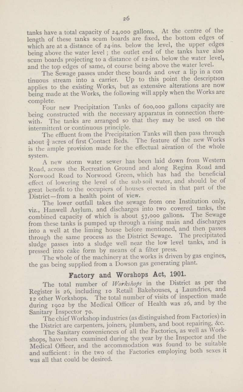 26 tanks have a total capacity of 24,000 gallons. At the centre of the length of these tanks scum boards are fixed, the bottom edges of which are at a distance of 24-ins. below the level, the upper edges being above the water level; the outlet end of the tanks have also scum boards projecting to a distance of 12-ins. below the water level, and the top edges of same, of course being above the water level. The Sewage passes under these boards and over a lip in a con tinuous stream into a carrier. Up to this point the description applies to the existing Works, but as extensive alterations are now being made at the Works, the following will apply when the Works are •complete. Four new Precipitation Tanks of 600,000 gallons capacity are being constructed with the necessary apparatus in connection there with. The tanks are arranged so that they may be used on the intermittent or continuous principle. The effluent from the Precipitation Tanks will then pass through about | acres of first Contact Beds. The feature of the new Works is the ample provision made for the effectual aeration of the whole system. A new storm water sewer has been laid down from Western Road, across the Recreation Ground and along Regina Road and Norwood Road to Norwood Green, which has had the beneficial effect of lowering the level of the sub soil water, and should be of great benefit to the occupiers of houses erected in that part of the District—from a health point of view. The lower outfall takes the sewage from one Institution only, viz., Hanwell Asylum, and discharges into two covered tanks, the combined capacity of which is about 57,000 gallons. The Sewage from these tanks is pumped up through a rising main and discharges into a well at the liming house before mentioned, and then passes through the same process as the District Sewage. The precipitated sludge passes into a sludge well near the low level tanks, and is pressed into cake form by means of a filter press. The whole of the machinery at the works is driven by gas engines, the gas being supplied from a Dowson gas generating plant. Factory and Worshops Act, 1901. The total number of Workshops in the District as per the Register is 26, including 10 Retail Bakehouses, 4 Laundries, and 12 other Workshops. The total number of visits of inspection made during 1902 by the Medical Officer of Health was 26, and by the Sanitary Inspector 70. The chief Workshop industries (as distinguished from Factories) in the District are carpenters, joiners, plumbers, and boot repairing, &c. The Sanitary conveniences of all the Factories, as well as Work shops, have been examined during the year by the Inspector and the Medical Offieer, and the accommodation was found to be suitable and sufficient: in the two of the Factories employing both sexes it was all that could be desired.