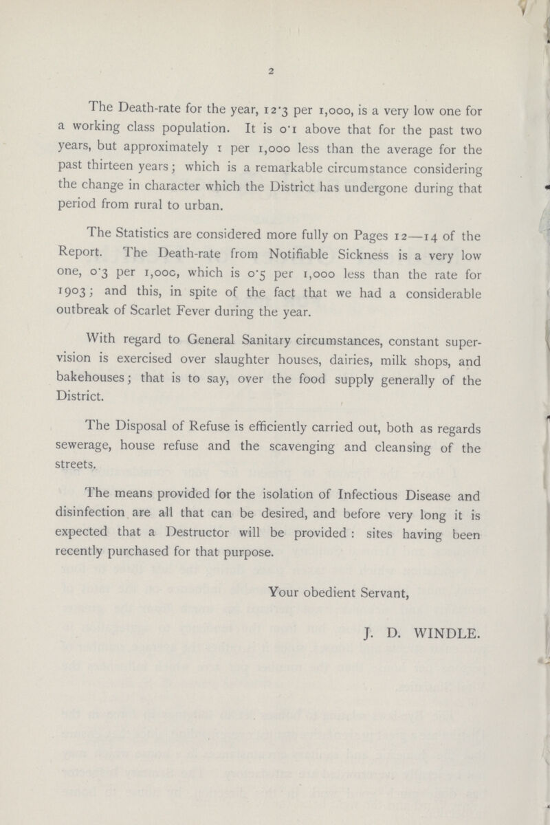 2 The Death-rate for the year, 12*3 per i,ooo, is a very low one for a working class population. It is oi above that for the past two years, but approximately 1 per 1,000 less than the average for the past thirteen years; which is a remarkable circumstance considering the change in character which the District has undergone during that period from rural to urban. The Statistics are considered more fully on Pages 12—14 of the Report. The Death-rate from Notifiable Sickness is a very low one, o'3 per 1,00c, which is o5 per 1,000 less than the rate for 1903; and this, in spite of the fact that we had a considerable outbreak of Scarlet Fever during the year. With regard to General Sanitary circumstances, constant super vision is exercised over slaughter houses, dairies, milk shops, and bakehouses; that is to say, over the food supply generally of the District. The Disposal of Refuse is efficiently carried out, both as regards sewerage, house refuse and the scavenging and cleansing of the streets. The means provided for the isolation of Infectious Disease and disinfection are all that can be desired, and before very long it is expected that a Destructor will be provided : sites having been recently purchased for that purpose. Your obedient Servant, J. D. WINDLE.