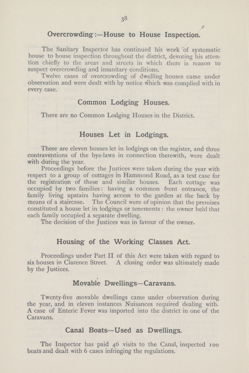38 Overcrowding:—House to House Inspection. The Sanitary Inspector has continued his work of systematic house to house inspection throughout the district, devoting his atten tion chiefly to the areas and streets in which there is reason to suspect overcrowding and insanitary conditions. Twelve cases of overcrowding of dwelling houses came under observation and were dealt with by notice which was complied with in every case. Common Lodging Houses. There are no Common Lodging Houses in the District. Houses Let in Lodgings. There are eleven houses let in lodgings on the register, and three contraventions of the bye-laws in connection therewith, were dealt with during the year. Proceedings before the Justices were taken during the year with respect to a group of cottages in Hammond Road, as a test case for the registration of these and similar houses. Each cottage was occupied by two families: having a common front entrance, the family living upstairs having access to the garden at the back by means of a staircase. The Council were of opinion that the premises constituted a house let in lodgings or tenements : the owner held that each family occupied a separate dwelling. The decision of the Justices was in favour of the owner. Housing of the Working Classes Act. Proceedings under Part II of this Act were taken with regard to six houses in Clarence Street. A closing order was ultimately made by the Justices. Movable Dwellings—Caravans. Twenty-five movable dwellings came under observation during the year, and in eleven instances Nuisances required dealing with. A case of Enteric Fever was imported into the district in one of the Caravans. Canal Boats—Used as Dwellings. The Inspector has paid 46 visits to the Canal, inspected 100 boats and dealt with 6 cases infringing the regulations.