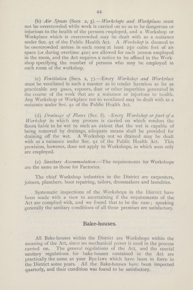 44 (b) Air Spaces (Sees 2, 3).—Workshops and Workplaces must not be overcrowded while work is carried on so as to be dangerous or injurious to the health of the persons employed, and a Workshop or Workplace which is overcrowded may be dealt with as a nuisance under Sec. 91 of the Public Health Act. A Workshop is deemed to be overcrowded unless in each room at least 250 cubic feet of air space (or during overtime 400) are allowed for each person employed in the room, and the Act requires a notice to be affixed in the Work shop specifying the number of persons who may be employed in each room of the workshop. (c) Ventilation (Sees. 2, 7).—Every Workshop and Workplace must be ventilated in such a manner as to render harmless as far as practicable any gases, vapours, dust or other impurities generated in the course of the work that are a nuisance or injurious to health. Any Workshop or Workplace not so ventilated may be dealt with as a nuisance under Sec. 91 of the Public Health Act. (d) Drainage of Floors (Sec. 8).-Every Workshop or part of a Workshop in which any process is carried on which renders the floors liable to be wet to such an extent that the wet is capable of being removed by drainage, adequate means shall be provided for draining off the wet. A Workshop not so drained may be dealt with as a nuisance under Sec. 91 of the Public Health Act. This provision, however, does not apply to Workshops, in which men only are employed. (e) Sanitary Accommodation.—The requirements for Workshops are the same as those for Factories. The chief Workshop industries in the District are carpenters, joiners, plumbers, boot repairing, tailors, dressmakers and laundries. Systematic inspections of the Workshops in the District have been made with a view to ascertaining if the requirements of the Act are complied with, and we found that to be the case; speaking generally the sanitary conditions of all these premises are satisfactory. Bake-houses. All Bake-houses within the District are Workshops within the meaning of the Act, since no mechanical power is used in the process carried on. The general regulations of the Act, and the special sanitary regulations for bake-houses contained in the Act are practically the same as your Bye-laws which have been in force in the District some years. All the Bake-houses have been inspected quarterly, and their condition was found to be satisfactory.