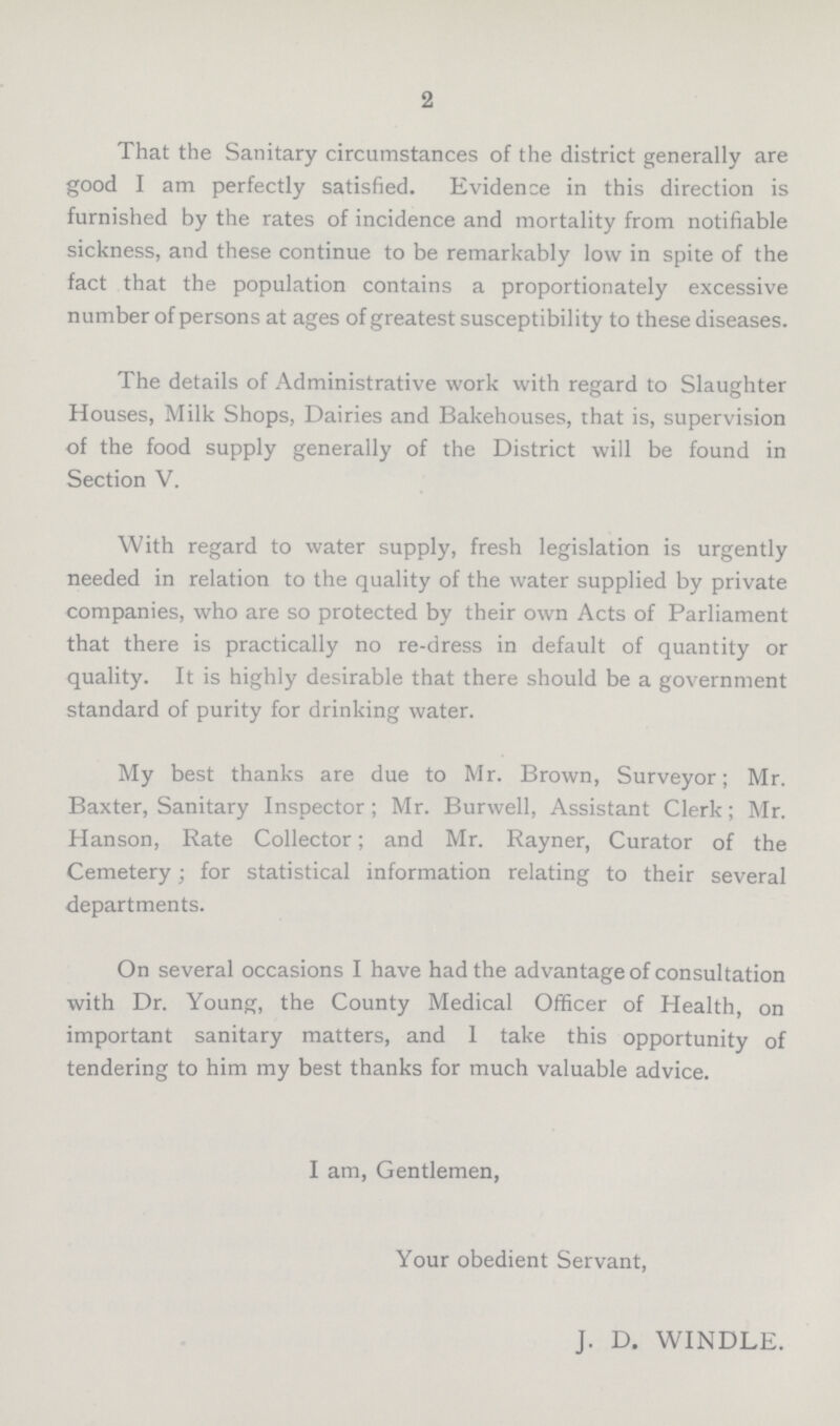 2 That the Sanitary circumstances of the district generally are good I am perfectly satisfied. Evidence in this direction is furnished by the rates of incidence and mortality from notifiable sickness, and these continue to be remarkably low in spite of the fact that the population contains a proportionately excessive number of persons at ages of greatest susceptibility to these diseases. The details of Administrative work with regard to Slaughter Houses, Milk Shops, Dairies and Bakehouses, that is, supervision of the food supply generally of the District will be found in Section V. With regard to water supply, fresh legislation is urgently needed in relation to the quality of the water supplied by private companies, who are so protected by their own Acts of Parliament that there is practically no re-dress in default of quantity or quality. It is highly desirable that there should be a government standard of purity for drinking water. My best thanks are due to Mr. Brown, Surveyor; Mr. Baxter, Sanitary Inspector; Mr. Burwell, Assistant Clerk; Mr. Hanson, Rate Collector; and Mr. Rayner, Curator of the Cemetery; for statistical information relating to their several departments. On several occasions I have had the advantage of consultation with Dr. Young, the County Medical Officer of Health, on important sanitary matters, and I take this opportunity of tendering to him my best thanks for much valuable advice. I am, Gentlemen, Your obedient Servant, J. D. WINDLE.