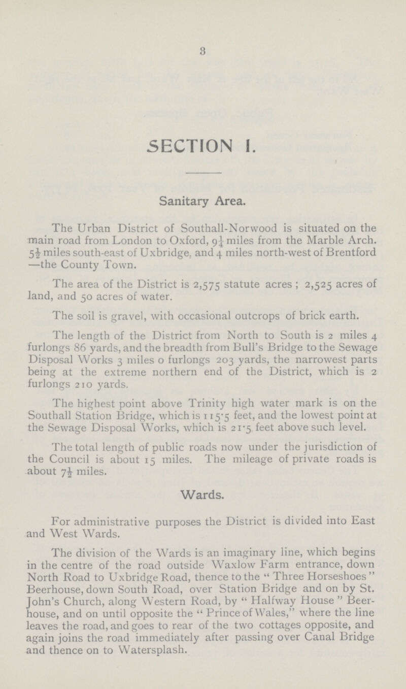 3 SECTION I. Sanitary Area. The Urban District of Southall-Norwood is situated on the main road from London to Oxford, 9¼ miles from the Marble Arch. 5½ miles south-east of Uxbridge, and 4 miles north-west of Brentford —the County Town. The area of the District is 2,575 statute acres; 2,525 acres of land, and 50 acres of water. The soil is gravel, with occasional outcrops of brick earth. The length of the District from North to South is 2 miles 4 furlongs 86 yards, and the breadth from Bull's Bridge to the Sewage Disposal Works 3 miles 0 furlongs 203 yards, the narrowest parts being at the extreme northern end of the District, which is 2 furlongs 210 yards. The highest point above Trinity high water mark is on the Southall Station Bridge, which is 115.5 feet, and the lowest point at the Sewage Disposal Works, which is 21.5 feet above such level. The total length of public roads now under the jurisdiction of the Council is about 15 miles. The mileage of private roads is about miles. Wards. For administrative purposes the District is divided into East and West Wards. The division of the Wards is an imaginary line, which begins in the centre of the road outside Waxlow Farm entrance, down North Road to Uxbridge Road, thence to the Three Horseshoes Beerhouse, down South Road, over Station Bridge and on by St. John's Church, along Western Road, by Halfway House Beer house, and on until opposite the Prince of Wales, where the line leaves the road, and goes to rear of the two cottages opposite, and again joins the road immediately after passing over Canal Bridge and thence on to Watersplash.