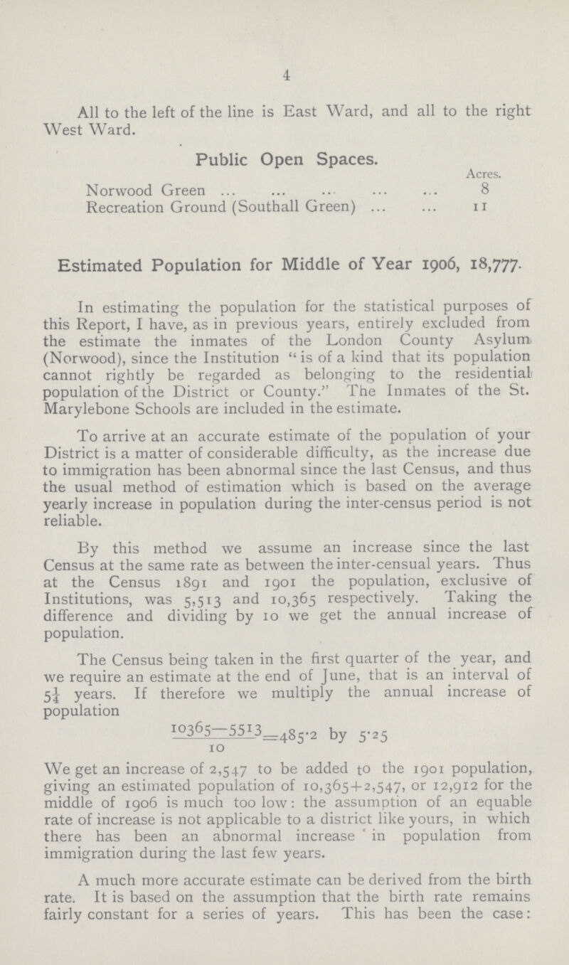 4 All to the left of the line is East Ward, and all to the right West Ward. Public Open Spaces. Acres. Norwood Green 8 Recreation Ground (Southall Green) 11 Estimated Population for Middle of Year 1906, 18,777. In estimating the population for the statistical purposes of this Report, I have, as in previous years, entirely excluded from the estimate the inmates of the London County Asylum, (Norwood), since the Institution is of a kind that its population cannot rightly be regarded as belonging to the residential population of the District or County. The Inmates of the St. Marylebone Schools are included in the estimate. To arrive at an accurate estimate of the population of your District is a matter of considerable difficulty, as the increase due to immigration has been abnormal since the last Census, and thus the usual method of estimation which is based on the average yearly increase in population during the inter-census period is not reliable. By this method we assume an increase since the last Census at the same rate as between the inter-censual years. Thus at the Census 1891 and 1901 the population, exclusive of Institutions, was 5,513 and 10,365 respectively. Taking the difference and dividing by 10 we get the annual increase of population. The Census being taken in the first quarter of the year, and we require an estimate at the end of June, that is an interval of 5¼ years. If therefore we multiply the annual increase of population 10365-55133/10 = 485.2 by 5.25 We get an increase of 2,547 to be added to the 1901 population, giving an estimated population of 10,3654-2,547, or 12,912 for the middle of 1906 is much too low: the assumption of an equable rate of increase is not applicable to a district like yours, in which there has been an abnormal increase in population from immigration during the last few years. A much more accurate estimate can be derived from the birth rate. It is based on the assumption that the birth rate remains fairly constant for a series of years. This has been the case: