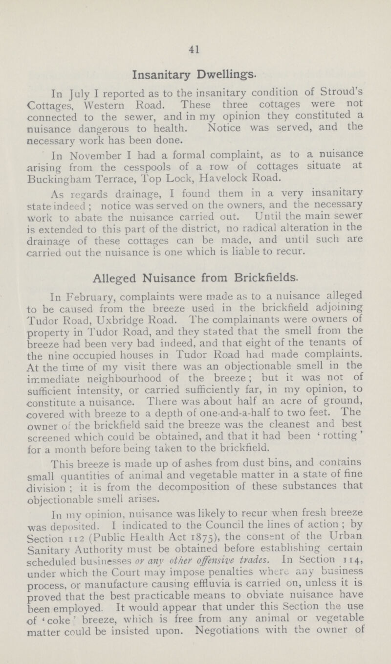 41 Insanitary Dwellings. In July I reported as to the insanitary condition of Stroud's Cottages, Western Road. These three cottages were not connected to the sewer, and in my opinion they constituted a nuisance dangerous to health. Notice was served, and the necessary work has been done. In November I had a formal complaint, as to a nuisance arising from the cesspools of a row of cottages situate at Buckingham Terrace, Top Lock, Havelock Road. As regards drainage, I found them in a very insanitary state indeed ; notice was served on the owners, and the necessary work to abate the nuisance carried out. Until the main sewer is extended to this part of the district, no radical alteration in the drainage of these cottages can be made, and until such are carried out the nuisance is one which is liable to recur. Alleged Nuisance from Brickfields. In February, complaints were made as to a nuisance alleged to be caused from the breeze used in the brickfield adjoining Tudor Road, Uxbridge Road. The complainants were owners of property in Tudor Road, and they stated that the smell from the breeze had been very bad indeed, and that eight of the tenants of the nine occupied houses in Tudor Road had made complaints. At the time of my visit there was an objectionable smell in the immediate neighbourhood of the breeze; but it was not of sufficient intensity, or carried sufficiently far, in my opinion, to constitute a nuisance. There was about half an acre of ground, covered with breeze to a depth of one-and-a-half to two feet. The owner of the brickfield said the breeze was the cleanest and best screened which could be obtained, and that it had been ' rotting ' for a month before being taken to the brickfield. This breeze is made up of ashes from dust bins, and contains small quantities of animal and vegetable matter in a state of fine division ; it is from the decomposition of these substances that objectionable smell arises. In my opinion, nuisance was likely to recur when fresh breeze was deposited. I indicated to the Council the lines of action ; by Section 112 (Public Health Act 1875), the consent of the Urban Sanitary Authority must be obtained before establishing certain scheduled businesses or any other offensive trades. In Section 114, under which the Court may impose penalties where Tiny business process, or manufacture causing effluvia is carried on, unless it is proved that the best practicable means to obviate nuisance have been employed. It would appear that under this Section the use of 'coke' breeze, which is free from any animal or vegetable matter could be insisted upon. Negotiations with the owner of