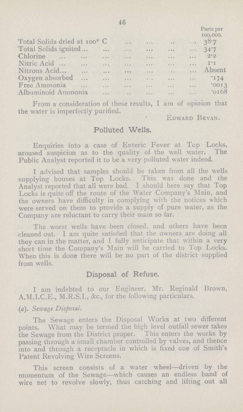 46 Parts per 100,000. Total Solids dried at 100° C 38.7 Total Solids ignited 347 Chlorine 2.2 Nitric Acid 1.1 Nitrous Acid Absent Oxygen absorbed 174 Free Ammonia .0013 Albuminoid Ammonia .0168 From a consideration of these results, I am of opinion that the water is imperfectly purified. Edward Bevan. Polluted Wells. Enquiries into a case of Enteric Fever at Top Locks, aroused suspicion as to the quality of the well water. The Public Analyst reported it to be a very polluted water indeed. I advised that samples should be taken from all the wells supplying houses at Top Locks. This was done and the Analyst reported that all were bad. I should here say that Top Locks is quite off the route of the Water Company's Main, and the owners have difficulty in complying with the notices which were served on them to provide a supply of pure water, as the Company are reluctant to carry their main so far. The worst wells have been closed, and others have been cleaned out. I am quite satisfied that the owners are doing all they can in the matter, and I fully anticipate that within a very short time the Company's Main will be carried to Top Locks. When this is done there will be no part of the district supplied from wells. Disposal of Refuse. I am indebted to our Engineer, Mr. Reginald Brown, A.M.I.C.E., M.R.S.I., &c., for the following particulars. (a). Sewage Disposal. The Sewage enters the Disposal Works at two different points. What may be termed the high level outfall sewer takes the Sewage from the District proper. This enters the works by passing through a small chamber controlled by valves, and thence into and through a receptacle in which is fixed one of Smith's Patent Revolving Wire Screens. This screen consists of a water wheel—driven by the momentum of the Sewage—which causes an endless band of wire net to revolve slowly, thus catching and lifting out all