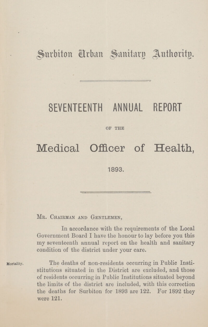 Surbiton Urban Sanitary Authority. SEVENTEENTH ANNUAL REPORT of the Medical Officer of Health, 1893. Mr. Chairman and Gentlemen, In accordance with the requirements of the Local Government Board I have the honour to lay before you this my seventeenth annual report on the health and sanitary condition of the district under your care. Mortality. The deaths of non-residents occurring in Public Insti stitutions situated in the District are excluded, and those of residents occurring in Public Institutions situated beyond the limits of the district are included, with this correction the deaths for Surbiton for 1893 are 122. For 1892 they were 121.