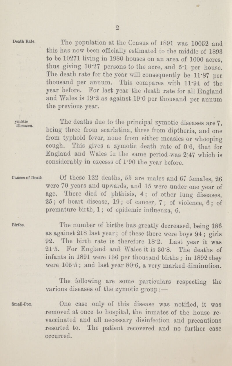 2 Death Rate. The population at the Census of 1891 was 10052 and this has now been officially estimated to the middle of 1893 to be 10271 living in 1980 houses on an area of 1000 acres, thus giving 10.27 persons to the acre, and 5.1 per house. The death rate for the year will consequently be 11.87 per thousand per annum. This compares with 11.94 of the year before. For last year the death rate for all England and Wales is 19.2 as against 190 per thousand per annum the previous year. ymotic Diseases. The deaths due to the principal zymotic diseases are 7, being three from scarlatina, three from diptheria, and one from typhoid fever, none from either measles or whooping cough. This gives a zymotic death rate of 0.6, that for England and Wales in the same period was 2.47 which is considerably in excesss of 1.90 the year before. Causes of Death Of these 122 deaths, 55 are males and 67 females, 26 were 70 years and upwards, and 15 were under one year of age. There died of phthisis, 4; of other lung diseases, 25; of heart disease, 19; of cancer, 7; of violence, 6; of premature birth, 1; of epidemic influenza, 6. Births. The number of births has greatly decreased, being 186 as against 218 last year; of these there were boys 94; girls 92. The birth rate is therefore 18.2. Last year it was 21.5. For England and Wales it is 30.8. The deaths of infants in 1891 were 136 per thousand births; in 1892 they were 105.5 ; and last year 80.6, a very marked diminution. The following are some particulars respecting the various diseases of the zymotic group :— Small-Pox. One case only of this disease was notified, it was removed at once to hospital, the inmates of the house re vaccinated and all necessary disinfection and precautions resorted to. The patient recovered and no further case occurred.