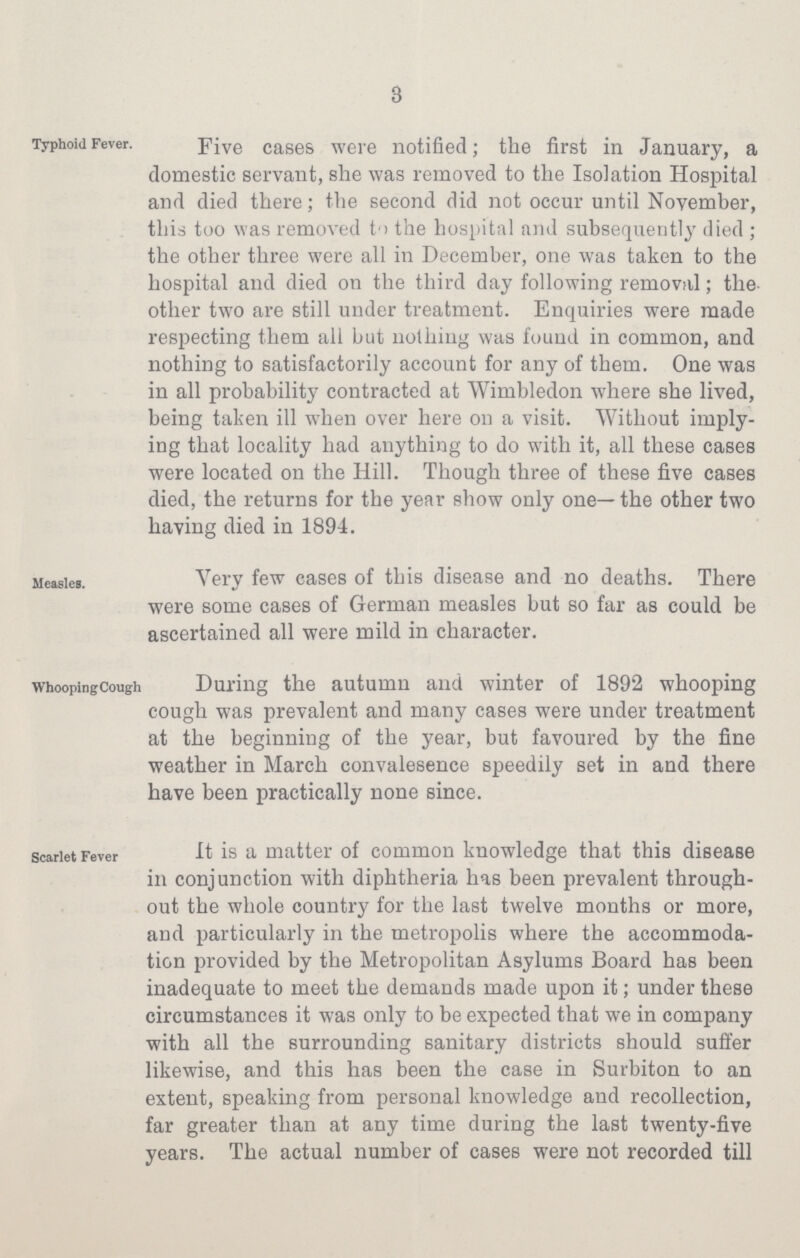 3 Typhoid Fever. Five cases were notified; the first in January, a domestic servant, she was removed to the Isolation Hospital and died there; the second did not occur until November, this too was removed to the hospital and subsequently died ; the other three were all in December, one was taken to the hospital and died on the third day following removal; the other two are still under treatment. Enquiries were made respecting them all but nothing was found in common, and nothing to satisfactorily account for any of them. One was in all probability contracted at Wimbledon where she lived, being taken ill when over here on a visit. Without imply ing that locality had anything to do with it, all these cases were located on the Hill. Though three of these five cases died, the returns for the year show only one— the other two having died in 1894. Measles. Very few cases of this disease and no deaths. There were some cases of German measles but so far as could be ascertained all were mild in character. Whooping Cough During the autumn and winter of 1892 whooping cough was prevalent and many cases were under treatment at the beginning of the year, but favoured by the fine weather in March convalesence speedily set in and there have been practically none since. Scarlet Fever It is a matter of common knowledge that this disease in conjunction with diphtheria has been prevalent through out the whole country for the last twelve months or more, and particularly in the metropolis where the accommoda tion provided by the Metropolitan Asylums Board has been inadequate to meet the demands made upon it; under these circumstances it was only to be expected that we in company with all the surrounding sanitary districts should suffer likewise, and this has been the case in Surbiton to an extent, speaking from personal knowledge and recollection, far greater than at any time during the last twenty-five years. The actual number of cases were not recorded till